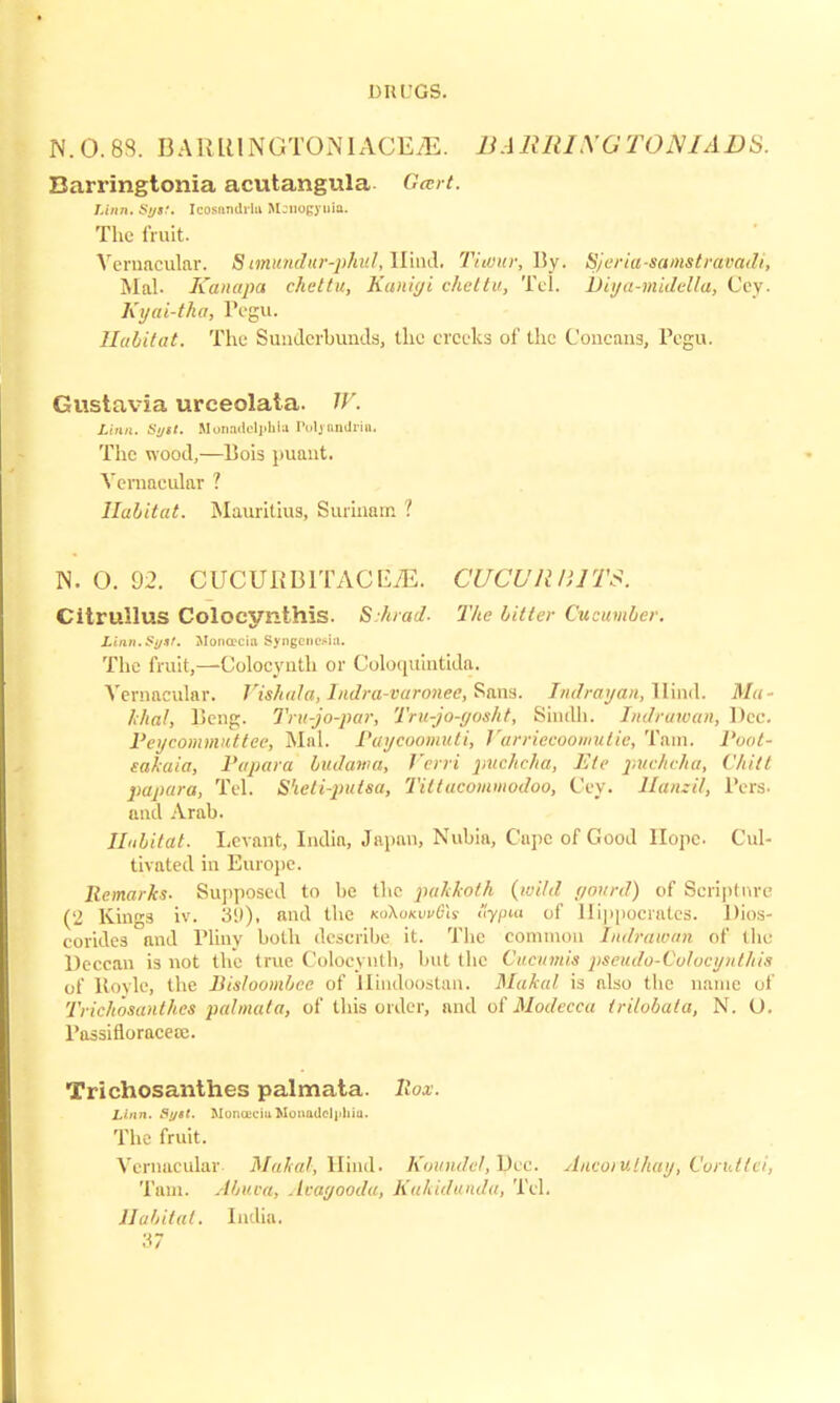 N.0.8S. BAli 111NGTOiN 1 ACE iE. BARRIXGTOMADS. Barringtonia acutangula- Gcert. Linn. Sgtt. Icosandrlu Mjnogyula. The fruit. Veruacular. 8 imundur-phul, Hiud. Titour, By. Sjeria-samstravadi, Mai. Kanapa chettu, Kanigi chettu, Tel. TDiya-midella, Cey. Kyai-tha, Pegu. Habitat. The Sunderbunds, the creeks of the Concans, Pegu. Gustavia urceolata. //'. iinn. S//«/. UonadelpMu Poljandria. The wood,—Bob puant. Vernacular ? Habitat. Mauritius, Surinam ? N. O. 02. CUCURB1TACE7E. CUCURBITS. Citrullus Colocynthis. S.hrad. The litter Cucumber. Linn.Si/st. Moncrciii Syngencsia. The fruit,—Colocynth or Coloquintida. Vernacular. Vishala, lndra-varonec, Sans. Indrayan, Hind. ]>/<(•• /.7/a/, Beng. Tru-jo-par, Tru-jo-gosht, Sindh. Indrawan, Dec. l'eycommitttec, Mai. Paycoomuti, Vurriecoomulie, Tarn. Poot- eakaia, Papara budama, J'crri puchcha, Etc puchcha, Chill papara, Tel. S'leti-putsa, Tiltucommodoo, Cey. Hanzil, Pers. and Arab. Habitat. Levant, India, Japan, Nubia, Cape of Good Hope. Cul- tivated in Europe. Remarks. Supposed to be the pakkolh {wild gourd) of Scripture (2 Kings iv. 3(.i)> iuid the koX<jkih/(hs' <y/j«i of Hippocrates. Dios- corides and Plinv both describe it. The common Indrawan of the Deccan is not the true Colocyntb, but the Cucumis pseudo-Colocynthis of Uovle, the Bisloombcc of Llindoostan. Mahal is also the name of Trichosanthes pal mat a, of this order, and of Modecca trilobata, N. U. Passifloracece. Trichosanthes palmata. llox. Linn. Sytt. BIOlUBCiu Motmdcl]»hiu. The fruit. Vernacular Malta/, Hind. Koundel,l)cc. Ancotuthay, Corutlei, Tarn. Abuoa, Avagooda, Kakidunda, Tel. Habitat. India.