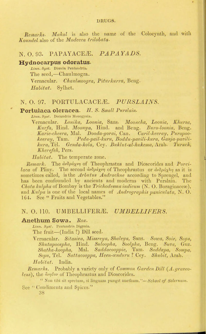 Dlil <.S. Remarks. Mahal is also the name of the Colocynth, and with Koundel also of the Modecca trdobata- N. O. 93. PAPAYACEiE. PAPAYADS. Hydnocarpus odoratus. Linn. Syst. Dioccia IVntandMa. The seed,—Chaulmogra. Vernacular. Chaidmooyra, Piturkurra, Bcng. Habitat. Sylhet. N. O. 97. PORTULACACE^. PURSLAINS. Portulaca oleracea. //. S. Small Purslain. Linn. Ri/itf. Dccandrin Monopynin. Vernacular. Lonika, Loonia, Sans- Mooncha, Loonia, Khursa, Kurfa, Hind. Moonya, Hind, and Beng. Bitvo-loonia, Beng. Karie-chcera, Mai. Dooda-yorai, Can. Caril-keeray, Puropoo- keeray, Tarn. Peda-pail-kuru, Boddu-pavili-kura, Ganja-pavili- kura, Tel. Genda-kola, Cey. Buklut-ul-hukema, Arab. Turuck, Khere/eh, Pcrs. Habitat. The temperate zone. Remark. The dvbpdxvn of Theophrastus and Dioscoridcs and Porci- laca of Pliny. The second <ie5p<<xj of Theophrastus or <ii%><i'xX'/ as it is sometimes called, is the Arbutus Andrachne according to Sprengel, and has been confounded by ancients and moderns with Purslain. The C/tota ku/p/ta of Bombay is the Trichodesmaindicum (N. O. Boraghmcese), and Kulpa is one of the local names of Androyraphis paniculata, N. O. 104. Sec  Fruits and Vegetables. N. O. 110. UMBELLIFER.E. UMBELLIPERS. Anethum Sown. Rox. Limt. Sf/st. renlamlrm IJigynin. The fruit—(India ?) Dill seed. Vernacular. Sitasiva, Missreya, Shaleya, Sans. Soica, Soie, Soya, Shutapoosphu, Hind. Suloopha, Soolpha, Beng. Suva, Guz. Shatha-koopha, Mai. Saddacooppie, Tarn. Suddapa, Sompa, Sopu, Tel. Sattacooppa, Heen-cenduru ? Cey. Shubit, Arab. Habitat. India. Remarks. Probably a variety only of Common Garden Dill (A.yraoeo- lens), the 'vnCov of Theophrastus and Dioscorides.  Non til>i sit Bpretum, si linguum pungit anethum.—School of Solernum. ;;t-c  Condiments and Spices.