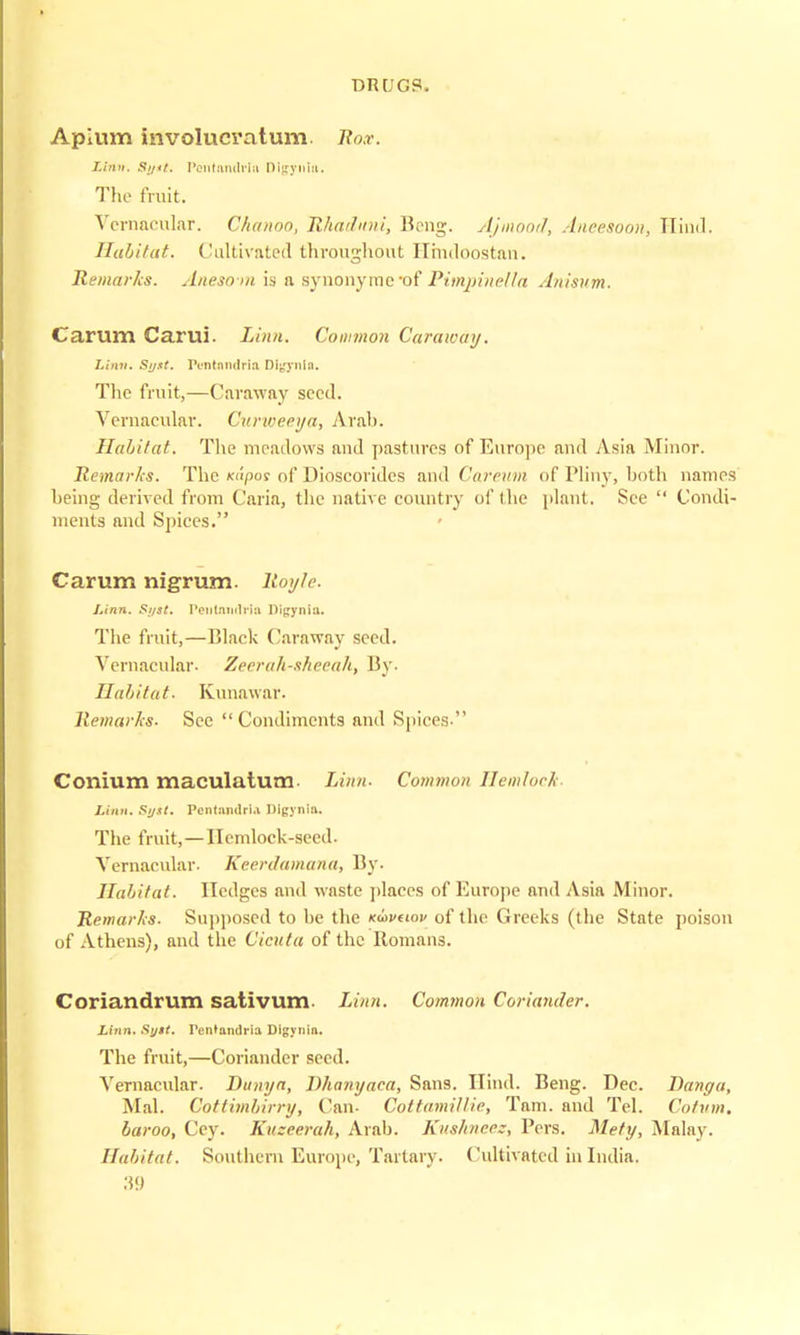 Aplum involucvatum. Rox. Linn. Si/it. PcntandHn Dlgynla* The fruit. Vernacular. Chanoo, Hhaduni, Rong. Ajmood, Aneesoon, Mind. Habitat. Cultivated throughout Hindoos tan. Remarks. Anesom is n synonyme-of Pimpinella Anisum. Carum Carui. Linn. Common Caraway. Linn. Si/st. Pentnndrlo Dlgjmla. The fruit,—Caraway seed. Vernacular. Curweeya, Arab. Habitat. The meadows and pastures of Europe and Asia Minor. Remarks. The xupos of Dioscoridcs and Careum of Pliny, both names being derived from Caria, the native country of the plant. See  Condi- ments and Spices. Carum nigrum, lloyle. Linn. Si/st. Peutandrio Digynia. The fruit,—Black Caraway seed. Vernacular- Zeerah-skeeah, By. Habitat. Kunawar. Remarks- See Condiments and Spices- Conium maculatum- Linn- Common Hemlocl Linn. Syxt. Pcntamlria Digynia. The fruit,—llemlock-seeil. Vernacular- Keerdamana, By. Habitat. Hedges and waste places of Europe and Asia Minor. Remarks. Supposed to he the Kuveiov of the Greeks (the State poison of Athens), and the Cicuta of the Romans. Coriandrum sativum. Linn. Common Coriander. Linn. Suit. Pentandria Digynia. The fruit,—Coriander seed. Vernacular. Dunya, Dhnnyaea, Sans. Hind. Reng. Dec. Banga, Mai. Cottimbirry, Can- Cottamillie, Tarn, and Tel. Cotvm. baroo, Cey. Kuzeerah, Arah. Kitshneez, Pers. Mety, Malay. Habitat. Southern Europe, Tartary. Cultivated in India.