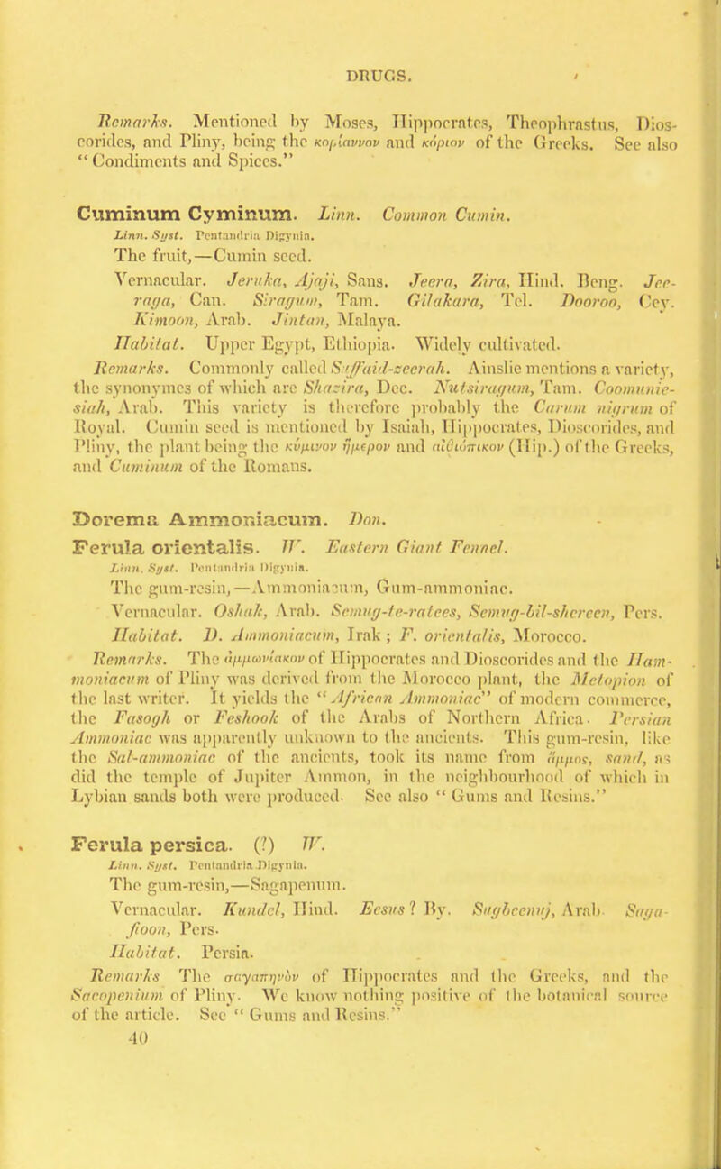 Remarks. Mentioned by Moses, Hippocrates, Theophrasfus, Dios- corides, and Pliny, being the Knf.lawav and Knpiov of the Greeks. See also  Condiments and Spices. Cuminum Cyminum. Linn. Common Cumin. Linn. Sust. renfawtria Disyuia. The fruit,—Cumin seed. Vernacular. Jeruka, Ajaji, Sans. Jeer a, Zira, Hind. Deng. Jee- raga, Can. Siragum, Tarn. Gilakara, Tel. Dooroo, Cey. Simoon, Arab. Jintan, Malaya. LTabi/at. Upper Egypt, Ethiopia. Widely cultivated. Remarks. Commonly called Sitffaid-zeerah. Ainslie mentions a variety, the synonymes of which are Shazira, Dec. Nutsiragum, Tarn. Coomunie- siah, Aral). This variety is therefore probably the Carum nigrum of Royal. Cumin seed is mentioned by Isaiah, Hippocrates, Dioscorides, and Pliny, the plant being the Kvpuvov ijiupov and aW'i&irueov (Hip.) of the Greeks, and Cuminum of the Romans. Dorema Ammoniaeum. Don. Ferula orientalis. W. Eastern Giant Fennel. Linn. Suit. l'ent.iniliia Digyiria. The gum-resin,— Ammoniasum, Gum-ammoniac. Vernacular. Os/tak, Arab. Scmug-te-ralees, Semug-lil-shcreen, Pers. Habitat. D. Ammoniaeum, Irak ; F. orientalis, Morocco. Remarks. The HyniwvlaKov of Hippocrates and Dioscorides and the IIam- moniaeum of Pliny was derived from the Morocco plant, the Me/opion of the last writer. It yields the African Ammoniac' of modern commerce, the Fasogh or Feshook of the Arabs of Northern Africa. Persian ylmmoniac was apparently unknown to the ancients. This gum-resin, like the Sal-ammoniac of the ancients, took its name from Hp/ias, sand, as did the temple of Jupiter Amnion, in the neighbourhood of which in Lybian sands both were produced. See also  Gums and Resins. Ferula persica. (?) TV. Linn. Sgst. Vcnlamlrin Dipynin. The gum-resin,—Sagapenum. Vernacular. Kundel, WxaA. Ecsusl By, Sugbcennj, Arab Saga- fioon, Pers- Habitat. Persia. Remarks The <rr;yn7n;!w of Hippocrates and the Greeks, and the Sacopenium of Pliny. We know nothing positive of the botanical source of the article. Sec  Gums and Resins.