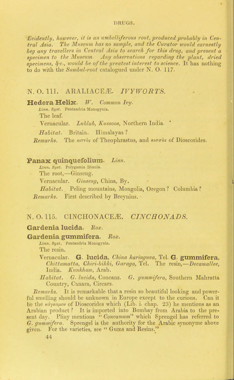 Evidently, however, it is an umbelliferous root, produced probably in Cen- tral Asia. The Museum has no sample, and the Curator would earnestly beg any travellers in Central Asia to search for this drug, and present a specimen to the Museum- Any observations regarding the plant, dried specimens, tfc-, ivoidd be of the greatest interest to science. It has nothing to do with the Sumbul-root catalogued under N. O- 11/. N. O. 111. ARALIACEiE. IVYWORTS. Hedera Helix. W. Common Ivy. Linn. Syst. Pentandria Monogynia. The leaf. Vernacular. Lublab, Kussoos, Northern India. Habitat. Britain. Himalayas 1 Remarks. The Kin-or of Theophrastus, and macros of Dioscorides. Panax quinquefolium. Linn. Linn. Syst. Polygamia Dicecln. The root,—Ginseng. Vernacular. Ginseng, China, By. Habitat. Peling mountains, Mongolia, Oregon ? Columbia ? Remarks. First described by Breynius. • N. O. 115. CINCHONACE^. CINCHONADS. Gardenia lucida. Rox. Gardenia gummifera. Rox. Linn. Syst. Pentandria Monogynia. The resin. Vernacular. G. lucida, China haringuva, Tel. G. gummifera, Chittamatta, Chiri-bihld, Garaga, Tel. The resin,—Decamallee, India. Kunkham, Arab. Habitat. G. lucida, Concans. G. gummifera, Southern Mahratta Country, Cunara, Circars. Remarks. It is remarkable that a resin so beautiful looking and power- ful smelling should be unknown in Europe except to the curious. Can it be the nayKapov of Dioscorides which (Lib. i. chap. 23) he mentions as an Arabian product? It is imported into Bombay from Arabia to the pre- sent day. Pliny mentions  Concamum which Spreugel has referred to G. gummifera. Sprengel is the authority for the Arabic synonyme above given. For the varieties, see  Gums and Resins.