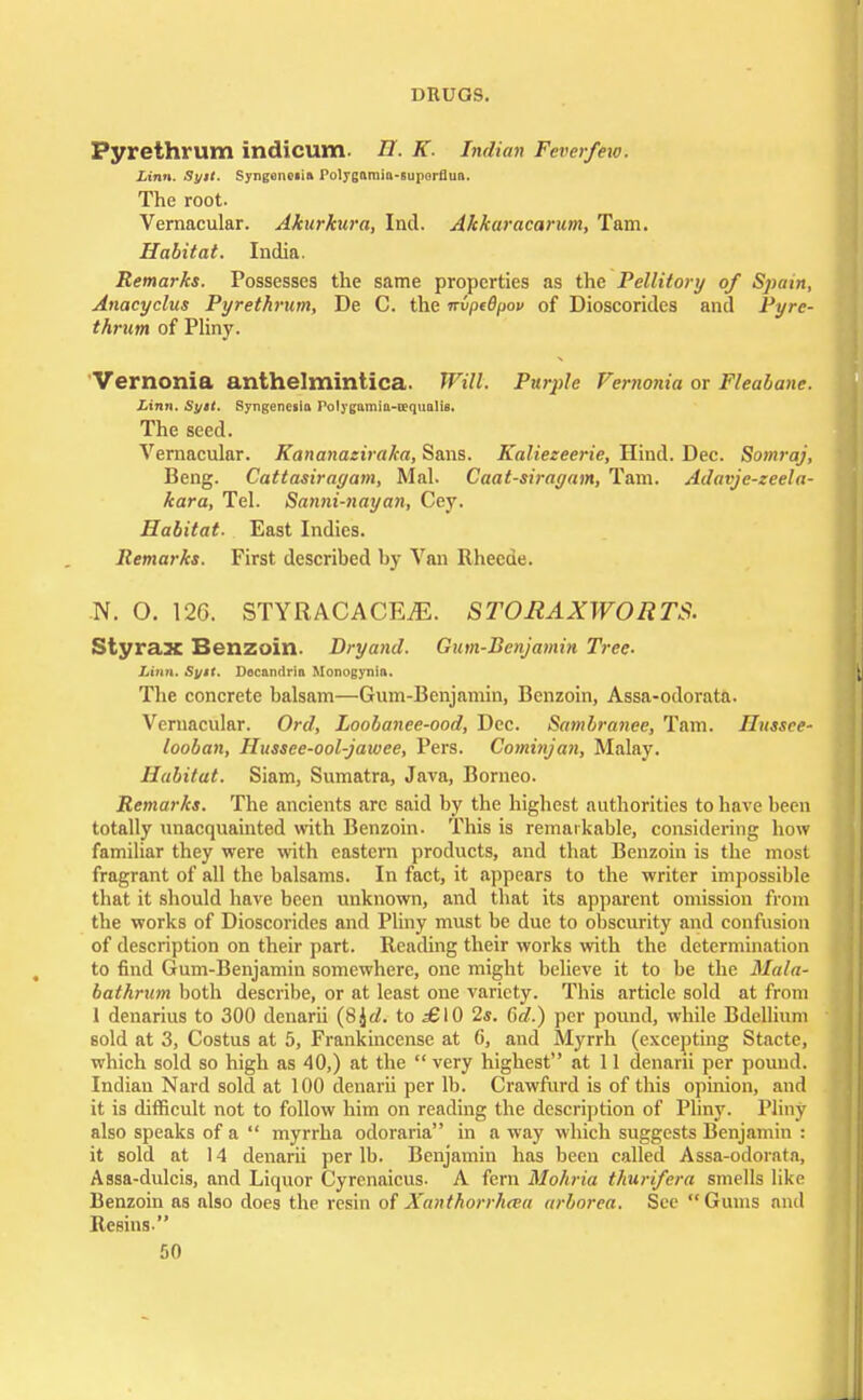 Pyrethrum indicum. H. K. Indian Feverfew. Linn. Syit. Syngsnoiia Polygamin-suporflun. The root. Vernacular. Akurkura, Ind. Akkaracarum, Tain. Habitat. India. Remarks. Possesses the same properties as the Pellitory of Spain, Anacyclus Pyrethrum, De C. the nvptBpov of Dioscoridcs and Pyre- thrum of Pliny. Vemonia anthelmintica. Will. Purple Vernonia or Fleabane. Linn. Syrt. Syngenesia rolygamia-requalis. The seed. Vernacular. Kananaziraka, Sans. Kaliezeerie, Hind. Dec. Somraj, Beng. Cattasirayam, Mai. Caat-sirayam, Tarn. Adavjc-zeela- kara, Tel. Sanni-nayan, Cey. Habitat- East Indies. Remarks. First described by Van Rheede. N. O. 126. STYRACACEiE. STORAXWORTS. Styrax Benzoin. Bryand. Gum-Benjamin Tree- Linn. Syit. Decandria Monogynin. The concrete balsam—Gum-Benjamin, Benzoin, Assa-odorata. Vernacular. Ord, Loobanee-ood, Dec. Sambranee, Tarn. Hussee- looban, Hussee-ool-jawee, Pers. Cominjan, Malay. Habitat. Siam, Sumatra, Java, Borneo. Remarks. The ancients arc said by the highest authorities to have been totally unacquainted with Benzoin. This is remarkable, considering how familiar they were with eastern products, and that Benzoin is the most fragrant of all the balsams. In fact, it appears to the writer impossible that it should have been unknown, and that its apparent omission from the works of Dioscorides and Pliny must be due to obscurity and confusion of description on their part. Reading their works with the determination to find Gum-Benjamin somewhere, one might believe it to be the Mala- bathrum both describe, or at least one variety. This article sold at from 1 denarius to 300 denarii (8£d. to £\Q 2s. Gd.) per pound, while Bdellium sold at 3, Costus at 5, Frankincense at C, and Myrrh (excepting Stacte, which sold so high as 40,) at the  very highest at 11 denarii per pound. Indian Nard sold at 100 denarii per lb. Crawfurd is of this opinion, and it is difficult not to follow him on reading the description of Pliny. Pliny also speaks of a  myrrha odoraria in a wiiy which suggests Benjamin : it sold at 14 denarii per lb. Benjamin has been called Assa-odoratn, Assa-dulcis, and Liquor Cyrenaicus- A fern Mohria thurifera smells like Benzoin as also does the resin of Xanthorrh<ru arborea. Sec Gums and Resins.