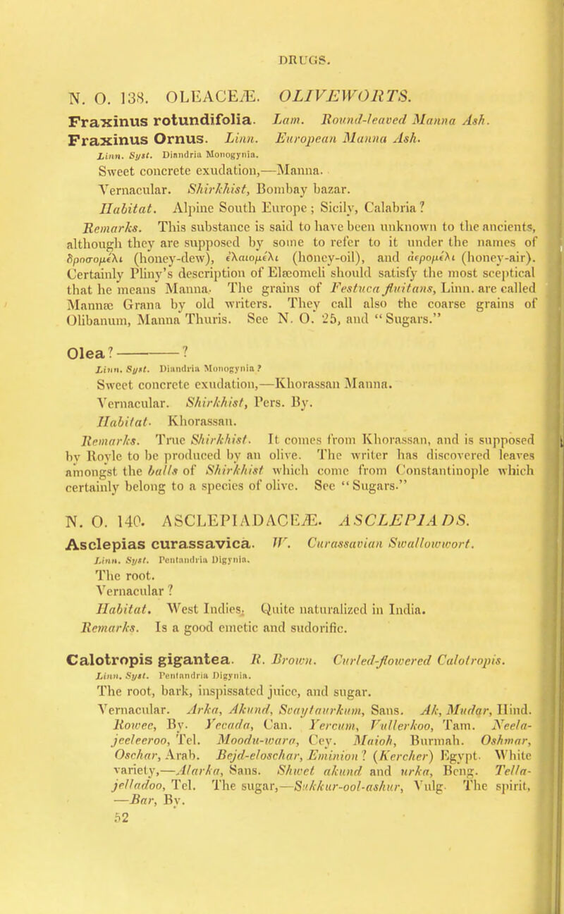 N. O. 138. OLEACEiE. OLIVEWORTS. Fraxinus rotundifolia. Lam. Round-leaved Manna dak. PraxinUS OrnUS. Linn. European Manna Ash. linn, Sy>t. Dinndriu Monogynia. Sweet concrete exudation,—Manna. Vernacular. Shirkhist, Bombay bazar. Habitat. Alpine Soutb Europe; Sicily, Calabria? Remarks. This substance is said to have been unknown to the ancients, although they are supposed by some to refer to it under the names of fipoo-o/xfXt (honey-dew), cXatopcXt (honey-oil), and aepofi^i (honey-air). Certainly Pliny's description of Elscomcli should satisfy the most sceptical that he means Manna- The grains of Festucajltiitans, Linn, are called Manna: Grana by old writers. They call also the coarse grains of Olibanum, Manna Thuris. See N. O. 25, and Sugars. Olea? ? Linn, Synt. DiMdrU Honogynta ? Sweet concrete exudation,—Khorassan Manna. Vernacular. Shirkhist, Pers. By. Habitat- Khorassan. Remarks. True Shirkhist. It comes from Khorassan, and is supposed by Hovlc to be produced by an olive. The writer has discovered leaves amongst the balls of Shirkhist which come from Constantinople which certainly belong to a species of olive. See Sugars. N. O. 140. ASCLEPIADACILE. ASCLEP1ADS. Asclepias curassavica. W, Curassavian Swallowwort. Linn. Sytl. PentawMl Digynla. The root. Vernacular ? Habitat. West Indies- Quite naturalized in India. Remarks. Is a good emetic and sudorific. Calotropis gigantea. It. Brown. Curled-flowered Calotropis. Linn. Sytt. Fentnndriu Digynin. The root, bark, inspissated juice, and sugar. Vernacular. Arka, Ahtnd, Scai/taurkum, Sans. Ak, Mudar, Hind. Rowec, By. Yecada, Can. Vercum, Vullerkoo, Tarn. Neela- jeetecroo, Tel. Moodu-wara, Cey. Maioh, Burmah. Oshmar, Oschar, Arab. Bejd-eloschar, Eminion 1 (Kercher) Egypt. White variety,—A/arka, Sans. Shwet akund and urka, Bcng. Tella- jeltadoo, Tel. The sugar,—Sukkur-ool-ashur, Vulg. The spirit, —Bar, By.