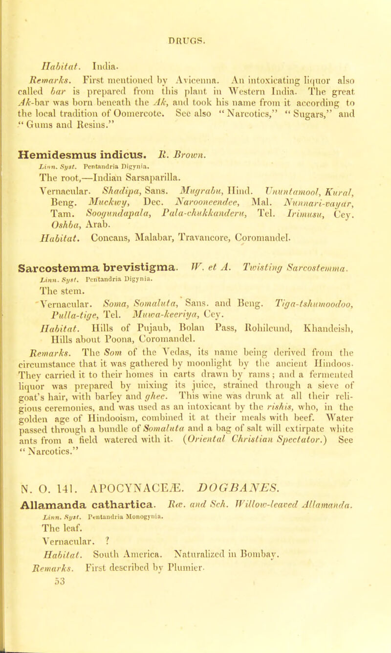 flu f>it af. India. Remarks. First mentioned by Avicenna. An intoxicating liquor also called bar is prepared from this plant in Western India. The great Ak-hnx was horn beneath the Ah, and took his name from it aecording to the local tradition of Ooinercote. Sec also  Narcotics,  Sugars, and  Gums and Resins. Hemidesmus indicus. 11. Brown. Linn. Syst. Pentnndria Digynia. The root,—Indian Sarsaparilla. Vernacular. Shadipa, Sans. Mugrabu, Hind. Ununtamool, Rural, Beng. Mildewy, Dec. Narooncendce, Mai. Nunnari-vaydr, Tarn. Soogundapala, Pala-chukkandcru, Tel. Irimusu, Cey. Oshba, Arab. Habitat. Concans, Malabar, Travancore, Coromandel. Sarcostemma brevistigma. W. et A. Twisting Sarcostemma. Linn. Sytt. I'cntandria Digynia. The stem. 'Vernacular. Soma, Somaluta, Sans, and Beng. Tiga-lshiimoodoo, Pulla-tige, Tel. Muwa-keeriya, Cey. Habitat. Hills of Pujauh, Bolan Pass, Rohilcund, Khandeish, Hills about Poona, Coromandel. Remarks. The Som of the Vedas, its name being derived from the circumstance that it was gathered by moonlight by the ancient Hindoos- Thev carried it to their homes in carts drawn by rams j and a fermented liquor was prepared by mixing its juice, strained through a sieve of goat's hair, with harTey and ghee. This wine was drunk at all their reli- gious ceremonies, and was used as an intoxicant by the rishis, who, in the golden age of Hindooism, combined it at their meals with beef. Water passed through a bundle of Somalutu and a bag of salt will extirpate white ants from a field watered with it- {Oriental Christian Spectator.) See  Narcotics. N. O. 141. APOCYNACEiE. DOGBANES. Allamanda cathartica. R<c. and Sch. Willow-leaved Allamanda. Linn. Rytt. rVntundria Monogynin. The leaf. Vernacular. ? Habitat. South America. Naturalized in Bombay. Remarks. First described by Plunder-