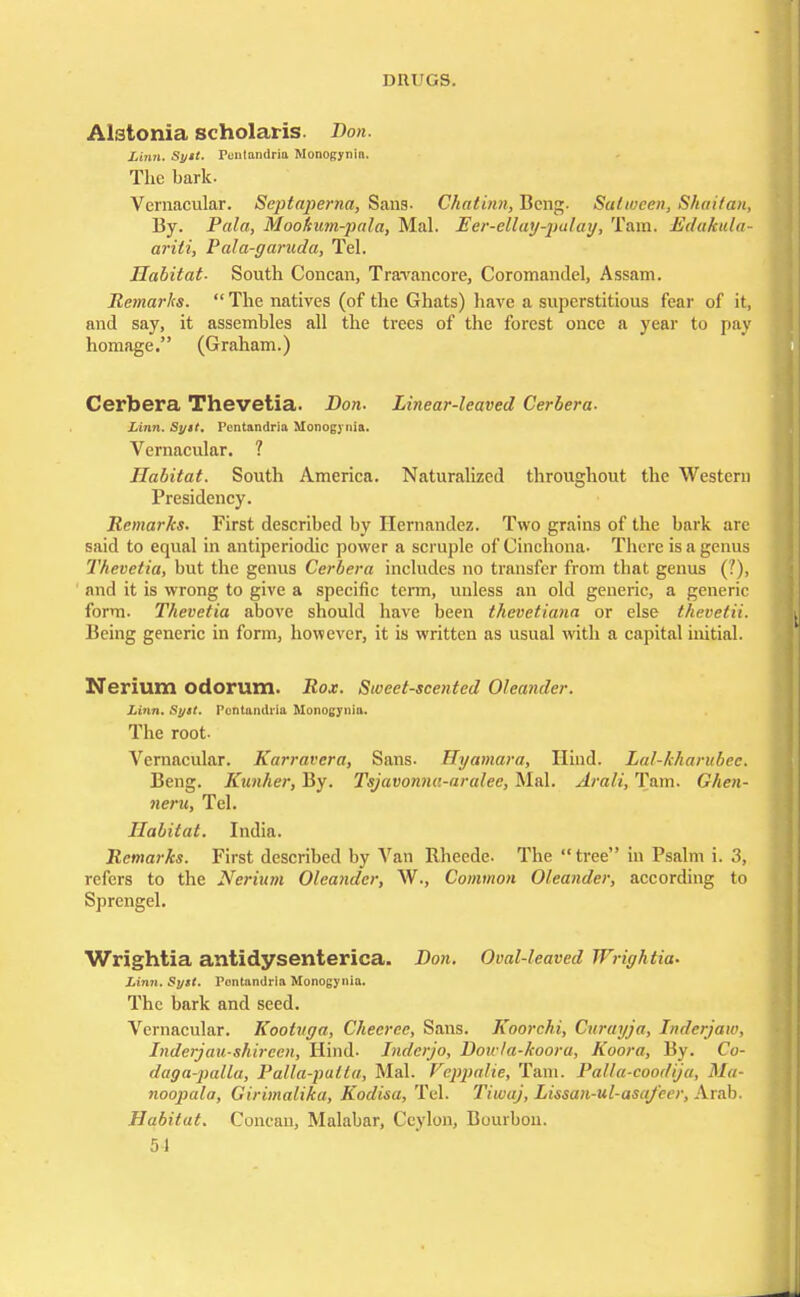 Alstonia scholaris. Don. Linn. Sytt. Fontandria Monogynin. The bark. Vernacular. Septaperna, Sans- Chatinn, Beng. Sutwcen, Shaifan, By. Pala, Mookum-pala, Mai. Eer-ellay-palay, Tain. Edakula- ariti, Pala-garuda, Tel. Habitat- South Concan, Travancore, Coromandel, Assam. Remarks.  The natives (of the Ghats) have a superstitious fear of it, and say, it assembles all the trees of the forest once a year to pay homage. (Graham.) Cerbera Thevetia. Don. Linear-leaved Cerbera- Linn. Syit. Pcntandria Monog) nia. Vernacular. ? Habitat. South America. Naturalized throughout the Western Presidency. Remarks. First described by Hernandez. Two grains of the bark are said to equal in antiperiodic power a scruple of Cinchona. There is a genus Thevetia, but the genus Cerbera includes no transfer from tbat genus ('.), and it is wrong to give a specific term, unless an old generic, a generic form. Thevetia above should have been thevetiana or else thevetii. Being generic in form, however, it is written as usual with a capital initial. Nerium odorum. Rox. Sweet-scented Oleander. Linn. Sytt. Pcntaiulria Monogynia. The root- Vernacular. Karravera, Sans. Hyamara, Hind. Lal-kharubee. Beng. Kunher, By. Tsjavonne.-aralee, Mai. Arali, Tarn. Ghen- neru, Tel. Habitat. India. Remarks. First described by Van Rheede. The tree in Psalm i. 3, refers to the Nerium Oleander, W., Common Oleander, according to Sprengel. Wrightia antidysenterica. Don. Oval-leaved Wrightia. Linn. Syst. Fontandria Monogynia. The bark and seed. Vernacular. Kootuga, Cheeree, Sans. Koorchi, Curayja, Inderjaw, Inderjau-shireen, Hind. Inderjo, Dou /a-koora, Koora, By. Cu- daga-palla, Palla-patta, Mai. Veppalie, Tain. Palla-coodija, Ma- noopala, Girimalika, Kodisa, Tel. Tiwaj, Lissan-ul-asafeer, Arab. Habitat. Concan, Malabar, Ceylon, Bourbon.