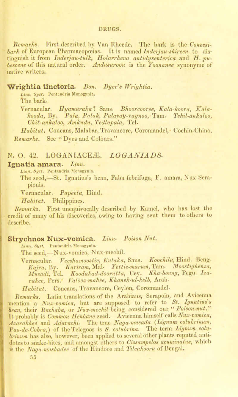 Remarks. First described by Van llheede. The bark is the Conessi- lin k of European Pharmacopoeias. It is named Inderjau-shireen to dis- tinguish it from Inderjau-tulk, Ilolarrhena antidy sent erica and H. pu- bescens of this natural order. Andusaroon is the Yoonanee synonyme of native writers. WrigMia tinctoria. Don. Dyer's Wrightia. Linn Syst. Pontandria Monogynia, The bark. Vernacular. Ilyamaraka 1 Sans. Bhoorcooree, Kala-koora, TCala- kooda, By. Pala, Pulak, Palavay-raynoo, Tarn. Tshil-ankuloo, Chit-ankaloo, Amkudu, Tedlapala, Tel. Habitat. Concans, Malabar, Travancore, Coromandel, Cochin-Cliinn. Remarks. See  Dyes and Colours. N. O 42. LOGANIACEiE. LOGANIADS. Ignatia amara. Linn. Linn. Syst. Pentandria Monogynia. The seed,—St. Ignatius's bean, Faba febrifuga, F. amara, Nux Sera- pionis. Vernacular. Papeeta, Hind. Habitat. Philippines. Remarks. First unequivocally described by Kamel, who has lost the credit of many of his discoveries, owing to having sent them to others to describe. Strychnos Nux-vomica. Linn. Poison Nut. Linn. Syst. Pentmndrla Monogynia. The seed,—Nux-vomica, Nux-mechil. Vernacular. Veeshamoostie, Kulaka, Sans. Koochila, Hind. Beng. Eajra, By. Kariram, Mai- Yettie-marum,lLam. Moostiyhenza, Musadi, Tel. Koodakad-doorutta, Cey. Kha bonny, Pegu. Iza- rakee, Pers.' Falooz-mahee, Khanek-ul-kelb, Arab. Habitat. Concans, Travancore, Ceylon, Coromandel. Remarks. Latin translations of the Arabians, Serapoin, and Avicenna mention a Nux-vomica, but are supposed to refer to St. Ignatius's bean, their Rachaba, or Nux-mechil being considered our Poison-nut. It probably is Common Henbane seed. Avicenna himself calls Nux-vomica, Azarakhee and Adarachi. The true Naga-musada {Lignum colubrinum, Pao-de-Cobra,) of the Telegoos is S. colubrina. The term Lignum colu- Irinum has also, however, been applied to several other plants reputed anti- dotes to snake-bites, and amongst others to Cissampelos acuminatus, which is the Naga-mushadee of the Hindoos and Tileakoora of Bengal.