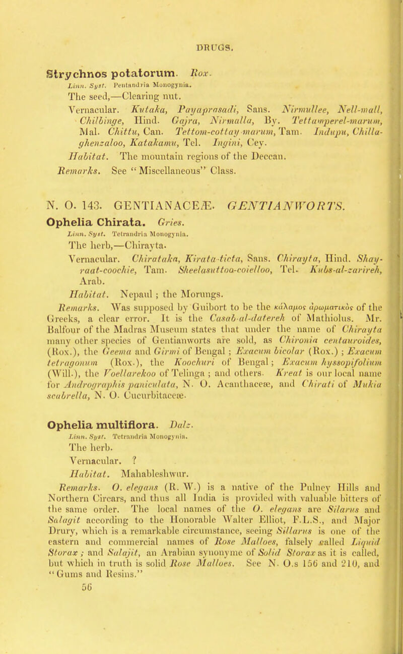 Strychnos potatorum, Rox. Linn. Sj/tt. Pentnndiia Monogyuia. The seed,—Clearing nut. Vernacular. Kvlaka, Payaprasadi, Sans. Nirmullee, Nell-malt, Chilbinge, Hind. Oajra, Nirmalla, By. Tettawperel-mamm, Mai. Chittu, Can. Tettom-eot lay marum, Tam. Indupu, Vttilla- ghenzaloo, Katakamu, Tel. Ingini, Cey. Habitat. The mountain regions of the Decean. Remarks. See  Miscellaneous Class. N. O. 143. GENTIANACE^E. GENT IA N WO R TS. Ophelia Chirata. Gries. Linn. $yst. Telrnndriji Monogynia. The herb,—Chirayta. Vernacular. Chirataka, Kirata-ticta, Sans. Chirayta, Hind. Shay- raat-coochie, Tam. S/teelasuttoa-coie/too, Tel. Kubs-al-zarireh, Arab. Habitat. Nepaul ; the Morungs. Remarks. Was supposed by Guibort to be the K«An/ioc (ipu/inrtKof of the Greeks, a clear error. It is the Casah-al-datereh of Mathiolus. Mr. Balfour of the Madras Museum states that under the name of Chirayta many other species of Gentianworts are sold, as Chironia centauroides, (Box.), the Geema and Girmi of Bengal ; Exacum bicolar (Box.) ; Exacum tetragonum (Box.), the Koochuri of Bengal; Exacum hyssopifolium (Will.), the Voellarekoo of Telinga ; and others. Kreat is our local name for Andrographis paniculata, N. U. Acanthacese, and Chirati of Mukia scabrella, N. 0- Cucurbitaceoe. Ophelia multiflora. Bale. Linn. St/st. Tetrondrla Alonogynfa. The herb. Vernacular. ? Habitat. Mahableshwur. Remarks. O. elegans (B. W.) is a native of the Pulney Hills and Northern Circars, and thus all India is provided with valuable bitters of the same order. The local names of the 0. elegans arc Silarus and Salagit according to the Honorable Walter Elliot, F.L.S., and Major Drury, which is a remarkable circumstance, seeing Sillartts is one of the eastern and commercial names of Rose Malloes, falsely called Liquid fit or ax; and Salajit, an Arabian synonyme of Solid Sfora.ras it is called, but which in truth is solid Rose Malloes. See N. O.s 150' and 210, and Gums and Resins. 50