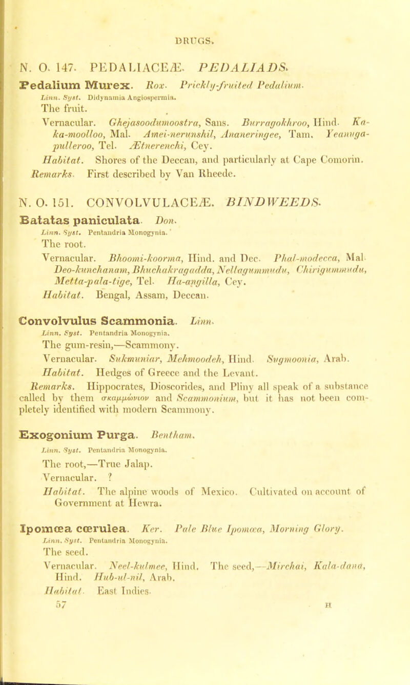 N. 0. 147. PEDALIACE.E. PEDALIADS* Pedalium Murex. Box- Prickly-fruited Pedal mm. Linn. Syst. Didynamia Angiogpermia. The fruit. Vernacular. Ghejasoodumoostra, Sans. Burragokhroo, Hind. Ka- ka-moolloo, Mai. Amei-nernnshil, Ananeringee, Tain. Yeanuga- jndleroo, Tel. JEtnerenchi, Cey. Habitat. Shores of the Deccan, and particularly at Cape Comoiin, Remarks- First described by Van Rheede. N. 0. 151. CONVOLVULACEiE. BIND WEEDS- Batatas paniculata Bon. Linn. Syst. Pentandria Monogynia.' The root. Vernacular. Bhoomi-koorma, Hind, and Dec Phal-modecca, Mai- Deo-htnchanum, Bhuchakragadda, Nellagummudu, < 'hirigummudu, Metta-pala-tige, Tel. Ha-anyilla, Cey. Habitat. Bengal, Assam, Deccan. Convolvulus Scammonia. Linn Linn. £yst. Pentandria Monogynia. The gum-resin,—Scammony. Vernacular. SuJcmuniar, Mehmoodeh, Hind. Svymoonia, Arab. Habitat. Hedges of Greece and the Levant. Remarks. Hippocrates, Dioscorides, and Plim all speak of a Bubstance called by them aKnfiixwvmv and Scammomum, hut it has not been com- pletely identified with modern Scammony. Exogonium Purga. Bentham. Li7in. Syst. Pentandria Monogynia. The root,—True Jalap. Vernacular. ? Habitat. The alpine woods of Mexico. Cultivated on account of Government at Iicwra. Ipovncea ccerulea. Ker. Pale Blur Ipomcea, Morning (i/ory. Linn. Syst. Pentandria Monogynia. The seed. Vernacular. Neel-kidmer, Hind. The seed,—Mirchai, Kala-dana, Hind. Hub-id-nil, Arab. Habitat- East Indies.