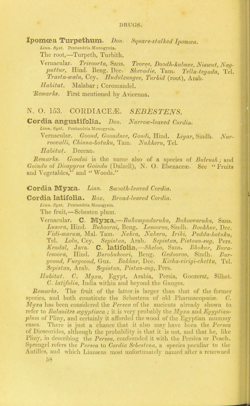 Xpomoea Turpethum. Don. Square-stalked fyomoea. Linn. Syst. Pentandriii Monogynia. The root,—Turpeth, Turbith. Vernacular. Trivoorta, Sans. Teoree, Doodh-kulmee, Niswut, Nag- pattur, Hind. Beng. Dec. Shevddie, Tarn. Tella-tegada, Tel. Trasta-walu, Cey. Hudulzungee, Turbid (root), Arab. Habitat. Malabar; Coromandel. 'Remarks. First mentioned by Avicenna. N. O. 153. CORDIACEjE. SEBESTENS. Cordia angustifolia. Don. Narrow-leaved Cordia. Linn. Syst. Puntandria Monogynia. Vernacular. Goond, Goondnee, Gondi, Hind. Liyar, Sindb. Nar- rooval/i, Chinna-botuku, Tain. Nukkeru, Tel. Habitat. Deccan. Remarks. Gondni is the name also of a Rpecies of Bulrush; and Goindu of Dinspyros Goindu (Dalzcll), N. O. Ebenaccoc. See Fruits and Vegetables, and  Woods. Cordia Myxa. Linn. Smooth-leaved Cordia. Cordia latifolia. Rox. Broad-leaved Cordia. Linn. Syst. Pcntundria Monogynia. The fruit,—Sebesten plum. Vernacular. C. Myxa,—Bukampadaruka, Bitkoovaruka, Sans. Lusora, Hind. Buhoorai, Beng. Lesooroo, Sindb. Bookhur, Dec. Vidi-marum, Mai. Tarn. Nekra, Nakeru, Iriki, Pedda-botuku, Tel. Loin, Cey. Sejiistan, Arab. Sepistan, Pistoan-sug, Pers. Kendal, Java. C. latifolia,—Sheloo, Sans. Bhokur, Bura- lesoora, Hind. Burobuhoori, Beng. Gedooroo, Sindb. Bur- goond, Vurgoond, Guz. Bokhur, Dec. Kicha-virigi-cheltu, Tel. Sepistan, Arab. Sejnstan, Pisfan-sug, Pers. Habitat. C. Myxa, Egypt, Arabia, Persia, Goozerat, Sillict. C. latifolia, India within and beyond the Ganges. Remarks. The fruit of the latter is larger than that of the former species, and both constitute the Scbestena of old Pharmacopoeia;. C. Myxa has been considered the Persea of the ancients already shown to. refer to Balanites cegyptiaca ; it is very probably the Myxa and Egyptian- plum of Pliny, and certainly it afforded the wood of the Egyptian mummy cases. There is just a chance that it also may have been the Persea of Dioscorides, although the probability is that it is not, and that he, like Pliny, in describing the Persea, confounded it with the Persica or reach. Sprengel refers the Persea to Cordia Sebestena, a species peculiar to (he Antilles, and which Liunseus most unfortunately named after a renowned