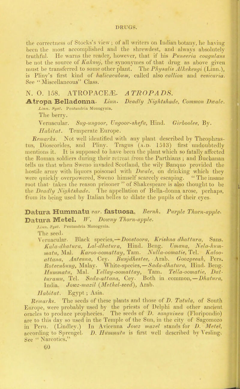 the correctness of Stocks's view; of all writers on Indian botany, he having been the most accomplished and the shrewdest, and always absolutely truthful. He warns the reader, however, that if his Puneeria coagulant. be not the source of Kaknuj, the synonymcs of that drug as above given must be transferred to some other plant. The Physalis Alkekenyi (Linn.), is Pliny's first kind of halicacabum, called also callion and vesicariai See  Miscellaneous Class. N. O. 158. ATROPACE.ZE. A TROPADS. Atropa Belladonna. Linn- Deadly Nightshade, Common Dwale. Linn, St/*t. Pcntundria Monogynla, The berry. Vernacular. Suy-uuyoor, Unyoor-she/a, Hind. Girboolee, By. Habitat. Temperate Europe. 'Remarks. Not well identified with any plant described by Theophras- tus, Dioscorides, and Pliny. Tragus (a.d. 1513) first undoubtedly mentions it. It is supposed to have been the plant which so fatally affected the Roman soldiers during their retreat from the Parthians ; and Buchanan tells us that when Sweno invaded Scotland, the wily Banquo provided the hostile army with liquors poisoned with Dwale, on drinking which they were quickly overpowered, Sweno himself scarcely escaping. The insane root that takes the reason prisoner  of Shakespeare is also thought to be the Deadly Niyhtshade. The appellation of Bella-donna arose, perhaps, from its being used by Italian belles to dilate the pupils of their eyes- Datura Hummatu ear. fastuosa, Bernh. Purple Thorn-apple. Datura Metel. W. Downy Thorn-apple. J.inn. Sytt. l'entumlrin Monogynia. The seed. Vernacular. Black species,—Doostoora, Krishna dhattura. Sans. Kala-dhatura, Lal-d/iatura, Hind. Beng. Umana, Nela-hum- matu, Mai. Karao-oomuttay, Tarn. Nulla-oomatie, Tel. Kaloo- attana, Antenna, Cey. Iimijdhestee, Arab. Goozyeeah, Pers. Itotecubuny, Malay. White-species,—Sada-dhatura, Hind. Beng. Hummatu, Mai. Yellay-oomattay, Tarn. Tella-oomatie, Dat- turamu, Tel. Suda-attana, Cey. Both in common,—D/iatura, India. Jowz-mazil {Methel-seed), Arab. Habitat. Egypt; Asia. Eemarhs. The seeds of these plants and those of D. Tatula, of South Europe, were probably used by the priests of Delphi and other ancient oracles to produce prophecies. The seeds of D. sanguinea (Floripondio) are to this clay so used in the Temple of the Sun, in the city of Sagomozo in Peru. (Lindley.) In Avieenna Jowz mazel stands for D. Metel, according to Sprengel. D. Hummatu is first well described by Vesling. See  Narcotics. (jO