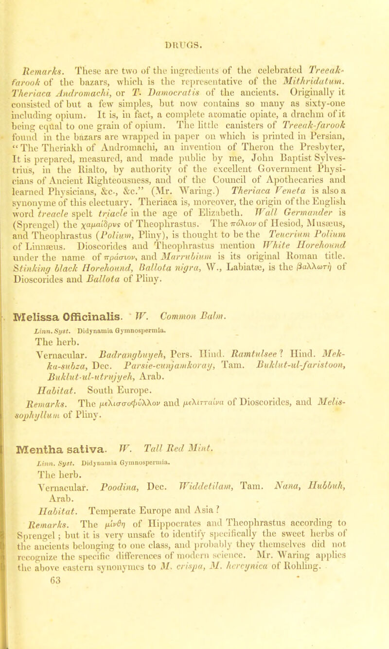 DR1 <;s. Remarks. These arc two of the ingredients of the celebrated Treeak- fatook of the bazars, which is the representative of the Mithridatum. Theriaca Andromachi, or T- Bamocratis of the ancients. Originally it consisted of hut a few simples, but now contains so many as sixty-one including opium. It is, in fact, a complete aromatic opiate, a drachm of it being eiptal to one grain of opium. The little canisters of Treeak-farook found in the bazars are wrapped in paper on which is printed in Persian,  The Theriakh of Andromachi, an invention of Theron the Presbyter, It is prepared, measured, and made public by me, John Baptist Sylves- trius, in the Rialto, by authority of the excellent Government Physi- cians of Ancient Righteousness, and of the Council of Apothecaries and learned Physicians, &c, &c. (Mr. Waring.) Theriaca Veneta is also a synonyme of this electuary. Theriaca is, moreover, the origin of the English word treacle spelt triacle in the age of Elizabeth. Wall Germander is (Sprengel) the xaM<'fy)l's of Theophrastus. The noKiov of Hesiod, Museeus, and Theophrastus (Polium, Pliny), is thought to be the Teucrium Folium of LinnEeus. Dioscorides and Theophrastus mention White Iiorehound under the name of npua-wu, and Marrubium is its original Roman title. Stinking black Horehound, Ballota nigra, W., Labiatae, is the /3aXXom) of Dioscorides and Ballota of Pliny. Melissa Officinalis. W. Common Balm. Linn.Syit. Didynamia Gymnospermliu The herb. Vernacular. Badrangbvyeh, Pcrs. Hind. Ramtulsee'l Hind. Mck- ka-subza, Dec. Parsie-cunjamkoray, Tarn. Buklut-id-faristoon, Buklut-id-utnijyeh, Arab. Habitat. South Europe. Remarks. The /ieWcro</>u\Xoi/ and /ifX<TriaV« of Dioscorides, and Melis- sophyllum of Pliny. Mentha sativa. W. Tall Bed Mint, Linn. Syit. Didynamia Qymnosperniia. The herb. Vernacular. Poodina, Dec. Widdetilam, Tarn. Nana, Ilubbuh, Arab. Habitat. Temperate Europe and Asia ? Remarks. The pivOti of Hippocrates and Theophrastus according to Sprengel; but it is very unsafe to identify specifically the sweet herbs of the ancients belonging to one class, and probably they themselves did not recognize the specific differences of modern science. Mr. Waring applies the above eastern synonymes to M. crispa, M. lu rcgnka of Rohling.