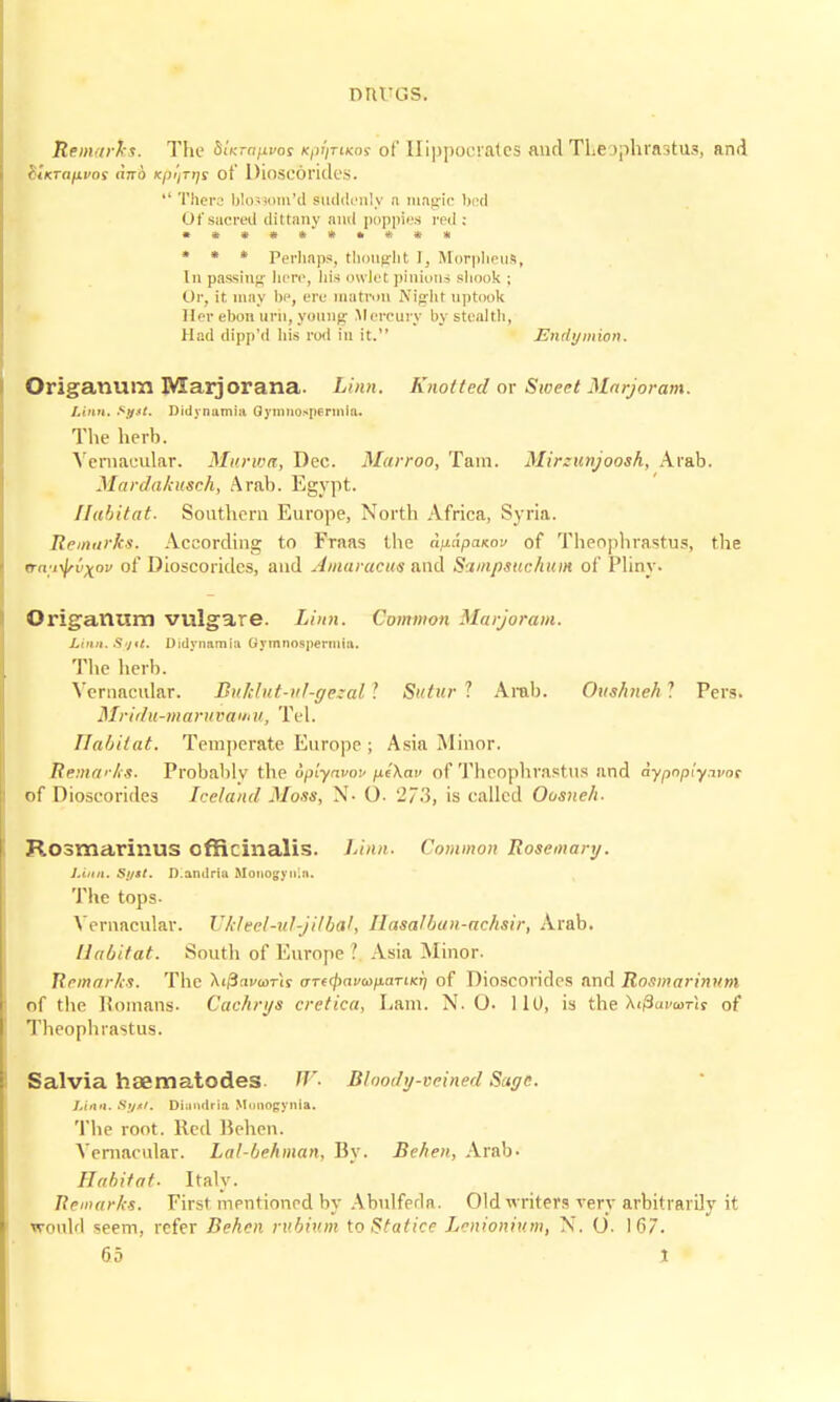 nru-as. Remarks. The SUmpvcs Kp^mcos of Hippocrates anclTheophrastus, and hiKTa/ivo! dnb Kpi/TtJS of Dioscorides.  There blo3som'd Suddenly n magic bed Of sacred dittany and poppies red : »*»***•#** « * » Perhaps, thought 1. Morpheus, In passing here, his owlet pinions shook ; Or, it. may be, ere matron Night \iptook Her ebon mil, young Mercury by stealth, Had dipp'd his rod in it. Endymion. Origanum Marj or ana. Linn. Knotted ox Sweet Marjoram. Linn. *!f*t. Didynamia Qymnospenniii. The herb. Vernacular. Murwa, Dec. Marroo, Tain. Mirxunjoosh, Arab. Mardakusch, Arab. Egypt. Habitat. Southern Europe, North Africa, Syria. Remarks. According to Fraas the a^dpanov of Theophrastus, the ita^vxpv of Dioscorides, and Amaracue and Simpsuchum of Pliny. Origanum vulgare. Linn. Common Marjoram. Linn. S>nt. Didyrmmia Gymnospermiu. The herb. Vernacular. Buhlut-ul-gezal I Sutur ? Arab. Oushneh 1 Pers. Mridu-maruvamu, Tel. Habitat. Temperate Europe ; Asia Minor. Remarks. Probablv the uplynvov p.e\av of Theophrastus and aypnpiywoc of Dioscorides Iceland Moss, N- O- 273, is called Oosneh. Rosmarinus officinalis. Linn. Common Rosemary. Linn. Sijst. D.andriu Moitogyuin. The tops- Vernacular. Ukleel-ul-jilbttl, Hasalbun-achsir, Arab. Habitat. South of Europe .' Asia Minor. Remarks. The Xi/Snvcorir iTTe(j)ava>paTiKr] of Dioscorides and Rosmarinum of the Romans. Cachrys cretica, Lam. N. O. 110, is the Xifravwris of Theophrastus. Salvia haematodes W. Bloody-veined Sugc. Linn. St/At. Dlandrlo Munogynia. The root. Red Behen. Vernacular. Lal-behman, By. Behen, Arab. Habitat. Italy. Remarks. First mentioned by Abulfeda. Old writers very arbitrarily it would seem, refer Behen rvbiv.m toStatice Lenionium, N. O. 167.