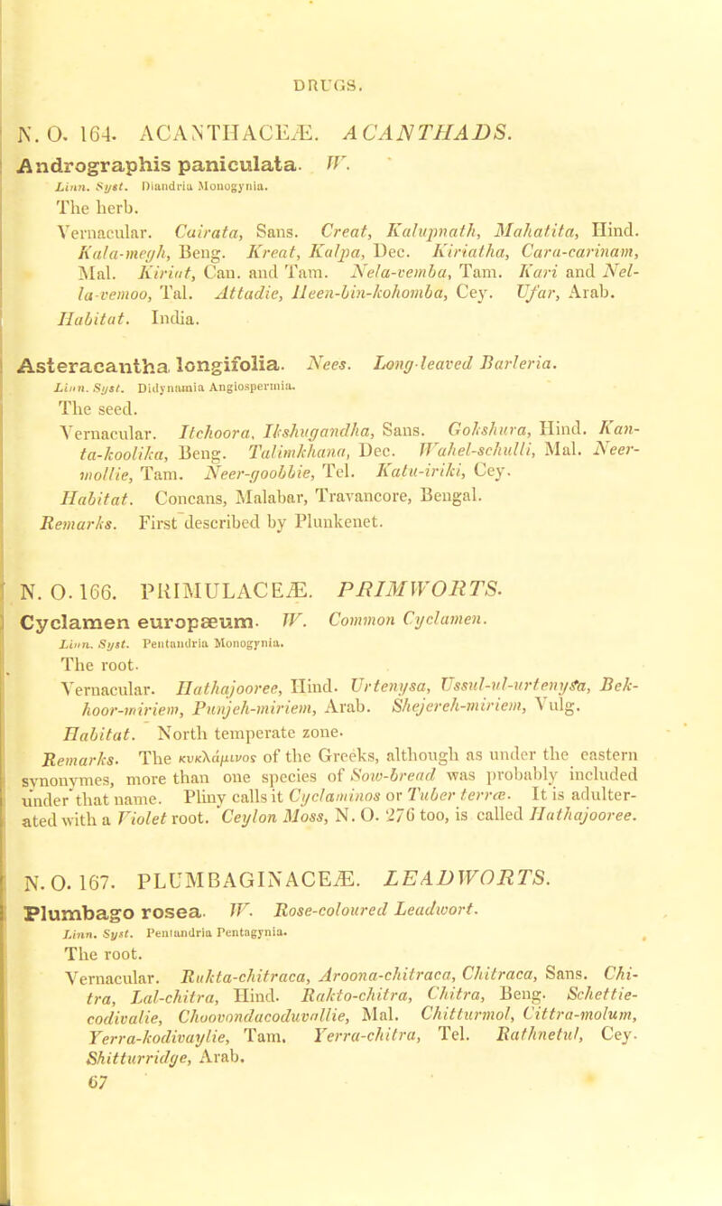 |. 0.164. A C A N TH AC EJE. ACANTHADS. Andrographis paniculata- W. Linn. Syst. Diandriu Monogynia. The herb. Vernacular. Cuirata, Sans. Creat, Kalupnatk, Mahafita, Hind. Kala-megh, Beng. Kreat, Kalpa, Dec. Kiriatha, Cara-carinam, Mai. Kiriat, Can. and Tam. Nela-vemba, Tarn. Kari and Nel- la-vemoo, Tal. Attadie, lleen-bin-kohomba, Cey. U/ar, Arab. Habitat. India. Asteraeantha longifolia. Nees. Long-leaved Burleria. Linn. Syst. Didynoinia Angiospennio. The seed. Vernacular. Itchoora. Ltshugandha, Sans. Golshura, Hind. Kan- ta-koolika, Beng. Talimkhana, Dec. jra/iel-schulli, Mai. Neer- mollie, Tam. Neer-goobbie, Tel. Katu-iriki, Cey. Habitat. Concans, Malabar, Travancore, Bengal. Remar/is. First described by Plunkenet. N. 0.166. PIIIMULACE^:. PRIMWORTS. Cyclamen europseum. 7F. Common Cyclamen. Linn. Syst. Pentandria Monogynia. The root. Vernacular. Ilathajooree, Hind. Urtenysa, JJssul-nl-urteMys'a, Bek- hoor-miriem, Punjeh-miriem, Arab. Shejereh-miriem, Vulg. Habitat. North temperate zone. Remarks. The KuxXa/iti/os of the Greeks, although as under the eastern svnonvmes, more than one species of Soiu-bread was probably included underthat name. Pliny calls it Cyclanrinos or Tuber terra. It is adulter- ated with a Violet root. Ceylon Moss, N. O. 276 too, is called Ilathajooree. N. 0.167. PLUMBAGINACEjE. LEADWORTS. Plumbago rosea. W. Rose-coloured Leadwort. Linn. Sytt. Ptniandria Pcntagynia. The root. Vernacular. Rukta-chitraca, Aroona-chitraca, Chitraca, Sans. Chi- tra, Lal-chitra, Hind. Rakto-chiira, Chitra, Beng. Schettie- codivalie, Choovondacoduvnllie, Mai. Chitlurmol, Cittra-molum, Terra-kodivaylie, Tam. Yerra-cltitra, Tel. Rathnetul, Cey. Shitturridge, Arab.