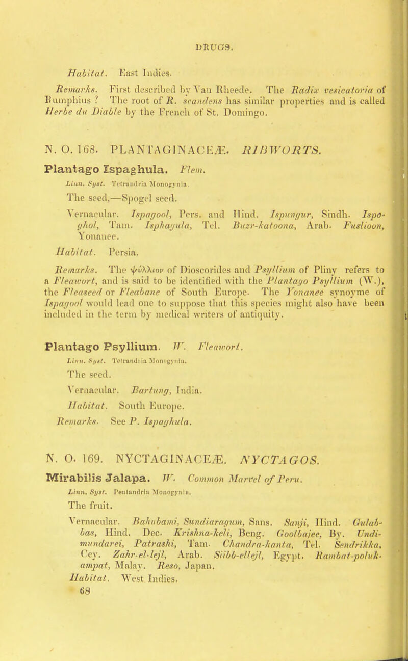 Habitat. East Indies. Remarks. First described by Van Rheede. The Radix vesicatoria of Bumphius ? The root of 22. scandens has similar properties and is called llerbe dii Biable by the French of St. Domingo. N. 0. 163. PLANT A GIN A C E IE . RIBWORTS. Plantago Ispaghula. Flem. Linn. Syst. 'JY'lrnnrfria Mono<rynia. The seed,—Spogcl seed. Vernacular. Ispayoof, Pers. and Hind. Ispunyur, Sindh. Ispo- ghol, Tarn. Isphayula, Tel. Bu:r-katoona, Arab. Fuslioon, Vonanee. Habitat. Persia. Remarks. The ^vXXiw of Dioscorides and Psyllium of Pliny refers to n Fleawort, and is said to be identified with the Plantayo Psyllium (W.), the F/easeed or Fleabane of South Europe. The Vonanee synoyme of Ispagoof would lead one to suppose that this species might also have been included in the term by medical writers of antiquity. Plantago Psyllium. W. Fteaioort. Linn. Sijtt. Tetrandi iii Moungviihi. The seed. Vernacular. Bartung, India. Habitat. South Europe. Remarks. See P. Ispayhula. N. O. 169. NYCTAGINACE.E. XYCTAGOS. MirabiJis Jalapa. TP. Common Marvel of Peru. Linn. Sytl. Pentandria Monogynin. The fruit. Vernacular. Bahubami, Sundiarapum, Sans. Sanji, Hind. Gulab' bas, Hind. Dec Krishna-keli, Beng. Goo/ba/ee, By. Undi- mundarei, Patrashi, Tarn. Chandra-Jcanta, Tel. Sendrikka, Cey. Zahr-el-lejl, Arab. Siibb-ellejl, Egypt. Rambat-pohh ampat, Malay. Reso. Japan. Habitat. West Indies.