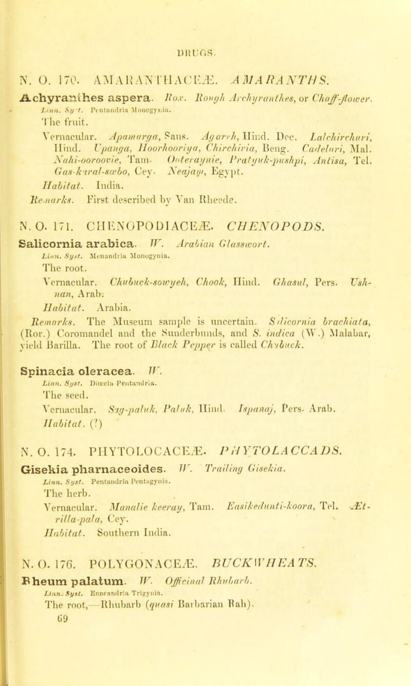 N. (J. 170. A M AHA N I tl A (' EM. A HI A It A NTHS. Achyranthes aspera. liox. Rough Archyranthes, or Chaff-flower. Linn. Sift. P* ntumlriu McmogyiJa. The fruit. Vernacular. Apamarga, ?ans. Agarrh, Hind. Dee. Lalchirchuri, Hind. I'panga, Hoorhooriya, Chirchiria, Beng. Cadelnri, Mai. Nahi-ooroovie, Tarn- 0<>teraynie, Pratyuk-pushpi, Antisa, Tel. Gas k'iral-swbo, Cey. Neajayi, E<rynt. Habitat. India. Remarks. First described by Van Rheede. N. 0.171. CHENOPODIACE^. CIJENOPODS. Salicornia arabica. W. Arabian Glasswort. Linn. Sy.</. Menandrlu Monugynla. The root. Vernacular. Chubuck-sowyeh, Chook, Hind. Ghasitl, Pers. Ush- nan, Arab. Habitat. Arabia. Remarks. The Museum sample is uncertain. Sdicomia brachiata, (Ror.) Coromandel and the Sunderbunds, and »S'. indica (W.) Malabar, yield Barilla. The root of Black Pepper is called Chubitck. Spinacia oleracea. W. Linn. St/St. Dia'ciu Peutandriiv. The seed. Vernacular. Ssg-paluk, Paluk, Hind. Ispanaj, Pers- Arab. Habitat. (') N. 0.174. PHYTOLOCACEiE. P H FTOL A CCADS. Gisekia pharnaceoides. W. Trailing Gisekia. Linn. Si/ii. Pentandrla Pentugynln. The herb. Vernacular. Manalie keeray, Tarn. Easikedunti-koora, Tel. .Et- rilla-pala, Cey. Habitat. Southern India. N. 0.176. POLYGON A CEtE. BUCKWHEATS. Pi heum palatum. W. Officinal Rhubarb. Linn. $y*t. Ennrnrulriu Triiiynin. The root, — Rhubarb (quasi Barbarian Rah). G9