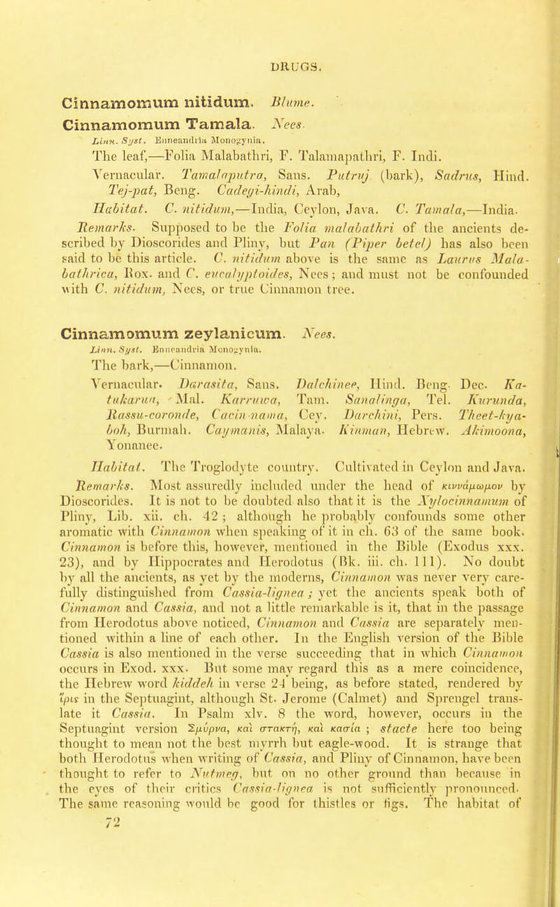 Cinnamomum nitidum. Blume. Cinnamomum Tamala. Neea. Linn. Sy*t. EnnenndiIn MonojEynia. The leaf,—Folia Malabathri, F. Talamapathri, F. Indi. Vernacular. Tamalaputra, Sans. Putmj (bark), Sadrus, Hind. Tej-pat, Beng. Cadegi-hindi, Arab, Habitat. C. nitidum,—India, Ceylon, Java. C. Tamala,—India. Remarks- Supposed to be the Folia malabathri of the ancients de- scribed by Dioscorides and Pliny, but Pan (Piper betel) has also been said to be this article. C. nitidum above is the same as Lauras Mala- bathriea, Box. and G. eucalyptoides, Nees; and must not be confounded with C. nitidum, Nees, or true Cinnamon tree. Cinnamomum zeylanicum. Nees. JJnn. Syst. Knnrniiririn Mono^ynia. The bark,—(linnamon. Vernacular. Barasita, Sans. Dalehinee, Hind. Beng tukarun, Mai. Karruwa, Tarn. Sanalinga, Tel Raseu-coronde, Cacin-nama, Cey. Darchini, Pers. Imh, Burmah. Caymanis, Malaya. Kinman, Hebrtv?, Yonanee. Habitat. The Troglodyte country. Cultivated in Ceylon and Java. Remarks. Most assuredly included under the bend of Kivvajxapov by Dioscorides. It is not to be doubted also that it is the Xylocinnamum of Pliny, Fib. xii. eh. 12 ; although he probably confounds some other aromatic with Cinnamon when speaking of it in ch. 6'A of the same book. Cinnamon is before this, however, mentioned in the Bible (Exodus xxx. 23), and by Hippocrates and Herodotus (Bk. iii. ch. 111). No doubt by all the ancients, as yet by the moderns, Cinnamon was never very care- fully distinguished from Cassia-! ignea; yel the ancients speak botli of Cinnamon and Cassia, and not a little remarkable is it, that in the passage from Herodotus above noticed, Cinnamon and Cassia are separately men- tioned within a line of each other. In the English version of the Bible Cassia is also mentioned in the verse succeeding that in which Cinnamon occurs in Exod. xxx. But some may regard this as a mere coincidence, the Hebrew word Jtiddeh in verse 2-J being, as before stated, rendered by Ipis in the Septuagint, although St- Jerome (Calmet) and Sprengel trans- late it Cassia. In Psalm xlv. 8 the word, however, occurs in the Septuagint version Spvpva, koi a-TaKrrj, ml Kacria ; sfacfe here too being thought to mean not the best myrrh but eagle-wood. It is strange thai both Herodotus when writing of Cassia, and Pliny of Cinnamon, have been thought to refer to Nutmeg, but on no other ground than because in the eyes of their critics Cassia-lignea is not sufficiently pronounced. The same reasoning would be good for thistles or rigs. The habitat of 72 Dec. Ka- Kurvnda, Theet-ltya- Ahimoona,