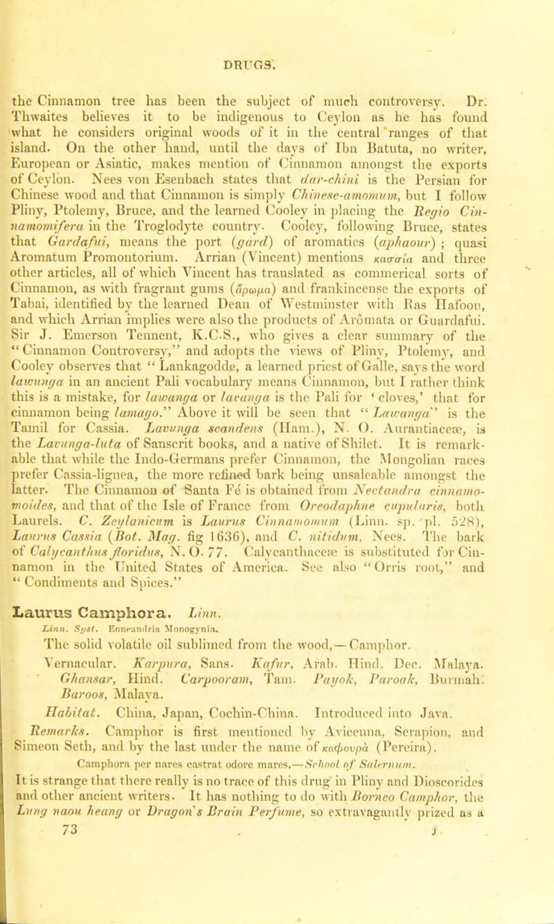 the Cinnamon tree has been the subject of much controversy. Dr. Thwaites believes it to be indigenous to Ceylon as he has found what he considers original woods of it in the central' ranges of that island. On the other hand, until the days of Ibn Batuta, no writer, European or Asiatic, makes mention of Cinnamon amongst the exports of Ceylon. Nees von Esenbach states that dar-chini is the Persian for Chinese wood and that Cinnamon is simply Chinese-amomum, but I follow Pliny, Ptolemy, Bruce, and the learned Cooley in placing the Begio Cin- namomifera in the Troglodyte country- Cooley, following Bruce, states that Garda/ui, means the port (yard) of aromatics (aphaour) ; quasi Aromatum Promontorium. Arrian (Vincent) mentions Kaaa-ia and three other articles, all of which Vincent has translated as commerical sorts of Cinnamon, as with fragrant gums (upoifia) and frankincense the exports of Tabai, identified by the learned Dean of Westminster with Pas Hafoou, and which Arrian implies were also the products of Aromata or Guardafui. Sir J. Emerson Tennent, K.CS., who gives a clear summary of the  Cinnamon Controversy, and adopts the views of Pliny, Ptolemy, and Cooley observes that  Lankagodde, a learned priest of Galle, says the word lawunga in an ancient Pali vocabulary means Cinnamon, but I rather (hink this is a mistake, for lawanga or laeanga is the Pali for ' cloves,' that for cinnamon being lamagoT Above it will be seen that  Lawanga' is the Tamil for Cassia. Lavunga scandens (Ham.), N. (). Aurantiaceae, is the Lavunga-luta of Sanscrit books, and a native of Shilet. It is remark- able that while the Indo-Germans prefer Cinnamon, the Mongolian races prefer Cassia-lignea, the more refined bark being unsaleable amongst the latter. The Cinnamon of Santa Fe is obtained from Nectandra cinnamo- moides, and that of the Isle of France from Qreodaphne cupularis-, both Laurels. C. Zeylanicnm is Laurus Cinnamon/urn (Linn. sp. pi. 528), Laurus Cassia (Bot. Mag. fig 1636), and C. 7iitidum, Nees. The bark of Calycanti'tus Jtoridus, N. O. 77. Calycanthaccre is substituted for Cin- namon in the United States of America. See also  Orris root, and  Condiments and Spices. Laurus Camphora. Linn. Linn. Syst. Ennpflndria Monogyniu, The solid volatile oil sublimed from the wood, — Camphor. Vernacular. Karpura, Sans. Kafur. Arab. Hind. Dec. Malaya. Ghansar, Hind. Carpooram, Tarn. Payok, Baroa/c, Burmah. Baroos, Malaya. Habitat. China, Japan, Cochin-China. Introduced into Java. Bemarks. Camphor is first mentioned by Avicenna, Serapion, and Simeon Seth, and by the last under the name of xoo>i>/>d (Pereira). Camphora per nares castrat odore mares.—School of Salernum. It is strange that there really is no trace of this drug in Pliny and Dioscorides and other ancient writers. It has nothing to do with Borneo Camphor, the Lung naou heang or Dragon's Brain Perfume, so extravagantly prized as a.