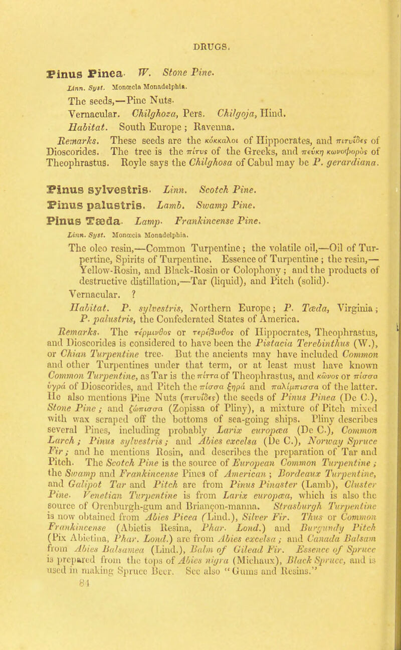 Pinus Pinea W. Stone Pine. Linn. Suit. Monoecln MonadelphU. The seeds,—Pine Nuts- Vernacular. Chilghoza, Pers. Chilgoja, Hind. Habitat. South Europe ; Ravenna. Remarks. These seeds are the kokkoKoi of Hippocrates, and mrvtofs of Dioscorides. The tree is the jrtVut of the Greeks, and nd/cn ko»w/>o/jus of Theophrastus. Royle says the Chilghosa of Cahul may be P. gerardiana. Pinus sylvestriS- Linn. Scotch Tine. Pinus palustris. Lamb. Swamp Pine. Pinus Taada- Lamp- Frankincense Pine. Linn. Syit. Monoccin Nonadclpliin. The olco resin,—Common Turpentine ; the volatile oil,—Oil of Tur- pertine, Spirits of Turpentine. Essence of Turpentine ; the resin,— Yellow-Rosin, and Black-Rosin or Colophony; and the products of destructive distillation,—Tar (liquid), and Pitch (solid). Vernacular. ? Habitat. P. sylvestris, Northern Europe; P. Tceda, Virginia; P. palustrit, the Confederated States of America. Remarks. The rtppivOos or rtptPwOos of Hippocrates, Theophrastus, and Dioscorides is considered to have been the Pistacia Terebinthus (W.), or Chian Turpentine tree. But the ancients may have included Common and other Turpentines under that term, or at least must have known Common Turpentine, as Tar is the •nirra of Theophrastus, and kSivos or nlcro-a vypd of Dioscorides, and Pitch the inWa £>jpa and iraXlpTncra-a of the latter. Ho also mentions Pine Nuts (irmtdts) the seeds of Pinus Pinea (Dc C), Stone Pine ; and fcomo-o-a (Zopissa of Pliny), a mixture of Pitch mixed with wax scraped off the bottoms of sea-going ships. Pliny describes several Pines, including probably Larix curopeca (Dc C), Common Lurch; Pinus sylvestris; and Abies excelsa (Dc C), Norway Spruce Fir; and he mentions Rosin, and describes the preparation of Tar and Pitch. The Scotch Pine is the source of European Common Turpentine ; the Swamp and Frankincense Pines of American ; Bordeaux Turpentine, and Galipot Tar and Pitch arc from Pinus Pinaster (Lamb), Cluster Pine- Venetian Turpentine is from Larix curopeca, which is also the source of Orcnburgh-gum and Brianeon-manna. Strasburgh Turpentine is now obtained from Abies Picea fLind.), Silver Fir. Thus or Common Frankincense (Abictis Resina, Phur. Lond.) and Burgundy Pitch (Fix Abietina, Phur. Lond.) are from Abies excelsa; and Canuda Balsam from Abies Bahamea (Lind.), Balm of Gilead Fir. Essence of Spruce is prepared from the tops of Abies nigra (Michaux), Black Spruce, and is used in making Spruce Beer. Sec ulso Gums and Resins.