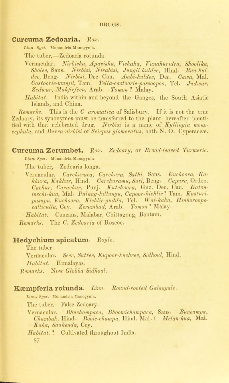 Curcuma Zedoaria. Rox. Linn. Syst. Monandria Monogynia. The tuber,—Zedoaria rotunda. Vernacular. Nirbisha, Apavisha, Vishaha, Vunahuridra, Shoolika, Sholee, Sans. Nirbisi, Nirabisi, Jungli-huldee, Hind. Bun-hul- dee, Beng. Nirbisi, Dec. Can. Ambi-huldee, Dec- Caioa, Mai. Castoorie-munjd, Tam. Tella-castoorie-jmssoopoo, Tel- Judwar, Zed war, Mahjirfeen, Arab. Tomon 1 Malay. Habitat. India within and beyond the Ganges, the South Asiatic Islands, and China. Remarks. This is the C aromatica of Salisbury. If it is not the true Zedoary, its synonymes must be transferred to the plant hereafter identi- fied with that celebrated drug. Nirbisi is a name of Kyllingia monp- cephala, and Burra-nirbisi of Scirpus glomerulus, both N. O. Cyperacese. Curcuma Zerumbet. Rox. Zedoary, or Broad-leaved Turmeric. Linn. Syst. Monandria Monogynia. The tuber,—Zedoaria longa. Vernacular. Carchuraca, Carchura, Sathi, Sans. Kuchoora, Ka~ khura, Kakhur, Hind. Carchuramu, Sati, Beng. Capura, Ordoo. Cachur, Carachur, Punj. Kntchoora, Guz. Dec. Can. Katon- inschi-kua, Mai- Palang-killungu, Capoor-kichliel Tam. Kasturi- pasupu, Kuchoora, Kichlie-gudda, Tel. Wal-kaha, Ilinhoroope- callicnlla, Cey. Zerumbad, Arab. Tomon 'I Malay. Habitat. Concans, Malabar, Chittagong, Bantam. Remarks. The C. Zedoaria of Roscoe. Hedychium spicatum- Royh. The tuber. Vernacular. Seer, Suttee, Kupoor-kuchrce, Sidhoul, Hind, Habitat. Himalayas. Remarks. Now Globba Sidhoul. Kffimpferia rotunda. Linn. Round-rooted Galanyale. Linn. Syst. Monamlria Monogynia. The tuber,—False Zedoary. Vernacular. Bhucliampaca, Bhoomichampaca, Sans. Bnneampa, Chambak, Hind. Booie-champa, Hind. Mai. 1 Melan-kua, MaL Kaha, Saukenda, Cey. Habitat. 1 Cultivated throughout India.