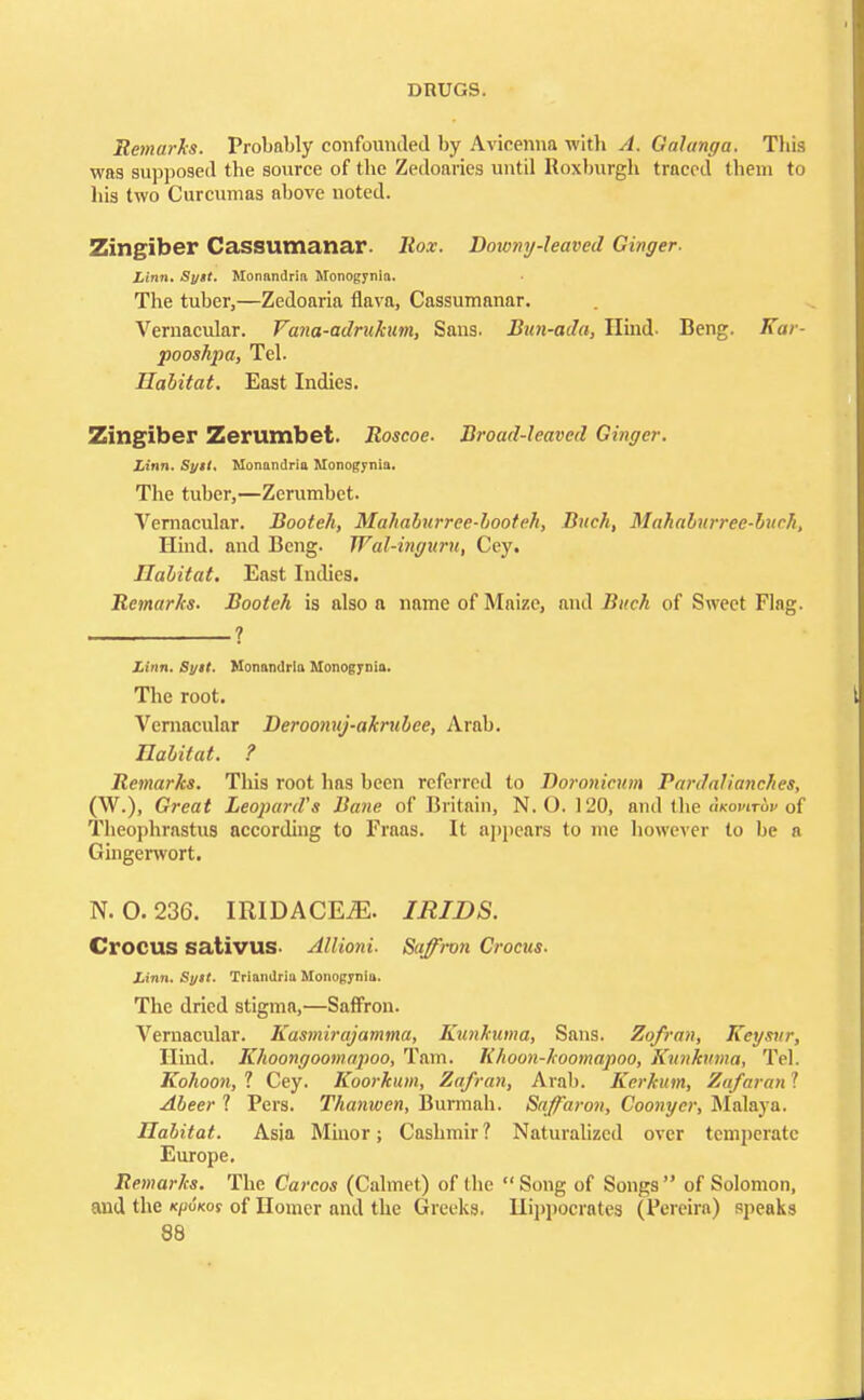 Remarks. Probably confounded by Avicenna witb A. Qalanga. This was supposed tbe source of the Zedoaries until Roxburgh traced them to his two Curcumas above noted. Zingiber Cassumanar. Rox. Downy-leaved Ginger- Linn. Sytt. Monandria Monogynia. The tuber,—Zedoaria flava, Cassumanar. Vernacular. Fana-adrukum, Sans. Bun-ada, Hind- Beng. Kar- pooshpa, Tel. Habitat. East Indies. Zingiber Zerumbet. Roscoe. Broad-leaved Ginger. Linn. Sytt. Monandria Monogynia. The tuber,—Zerumbet. Vernacular. Booteh, Mahaburreed>ooteh, Buck, Mahaburree-buch, Hind, and Beng. Wal-inyitru, Cey. Habitat. East Indies. Remarks. Booteh is also a name of Maize, and Bitch of Sweet Flag. ? Linn. Sytt. Monandria Monogynia. The root. Vernacular Deroonnj-akrubce, Arab. Habitat. ? Remarks. This root has been referred to Doronicum Pardalianches, (W.), Great Leopard's Bane of Britain, N.O.I 20, and the okowAv of Theophrastus according to Fraas. It appears to me however to be a Gingerwort. N. 0.236. IRIDACEjE. IRIDS. Crocus sativus- Allioni. Saffron Crocus. Linn. Sytt. Triandria Monogynia. The dried stigma,—Saffron. Vernacular. Kasmirajamma, Kunkuma, Sans. Zofran, Keysur, Hind. Khoongoomapoo, Tarn. Rhoon-hoomapoo, Kunkuma, Tel. Kohoon, 1 Cey. Koorkum, Zafran, Arab. Kerkum, Zafaran 1 Abeer ? Pers. Thanwen, Burmah. Saffaron, Coonycr, Malaya. Habitat. Asia Minor; Cashmir? Naturalized over temperate Europe. Remarks. The Carcos (Calmet) of the Song of Songs of Solomon, and the k/;u'koj of Homer and the Greeks. Hippocrates (Pcreira) speaks