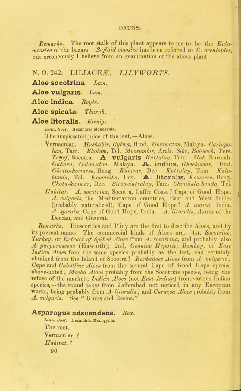 Remarks. The root stalk of this plant appears to me to be the Kala- mooslee of the bazars- Snffaid mooslee has been referred to C. orchioidet, but erroneously I believe from an examination of the above plant. N. 0.242. LILIACE^E. LILY WORTS. Aloe socotrina. Lam. Aloe vulgaris- Lam. Aloe indica. Boyle. Aloe spicata- Thumb. Aloe litoralis. Kcenig. Linn. Sytt. Hexandria Monogynia. The inspissated juice of the leaf,—Aloes. Vernacular. Mushabir, Eylwa, Hind. Oolowaton, Malaya. Carinpo- lam, Tarn. B/iolum, Tel. Moosumbir, Arab. Sibr, Bol-seoh, Pers. Tayef, Socotra. A. vulgaris, Kuttalay, Tarn. Mok, Burmab. Gaharn, Oolowaton, Malaya. A. indica, Gheekomar, Hind. Ghrito-komaree, Bcng. Kunwar, Dec. Kuttalay, Tarn. Kala- bunda, Tel. Komarika, Cey. A. litoralis, Komaree, Beng. Chota-kunwar, Dec. Siroo-kuttalay, Tarn. Chinikala bunda, Tel. Habitat. A. socotrina, Socotra, CafTVe Coast ? Cape of Good Hope. A. vulgaris, the Mediterranean countries, East and West Indies (probably naturalized), Cape of Good Hope? A. indica, India. A spicata, Cape of Good Hope, India. A. litoralis, shores of the Deccan, and Guzerat. Remarks. Dioscoridcs and Pliny are the first to describe Aloes, and by its present name. The commercial kinds of Aloes are,— 1st, Socotri/ir, Turkey, or Extract of Spiked Aloes from A. socotrina, and probably also A. purpurascens (Haworth); 2nd, Genuine Hepatic, Bombay, or East Indian Aloes from the same species probably as the last, and certainly obtained from the Island of Socotra 1 Barbadoes Aloes from J- vulgaris ; Cape and Caballine Aloes from the several Cape of Good Hope species above-noted ; Mocha Aloes probably from the Socotrine species, being the refuse of the market; Indian Aloes (not East Indian) from various Indian species, —the round cakes from Jafferabad not noticed in any European works, being probably from A. litoralis; and Curacoa Aloes probably from A. vulgaris. See  Gums and Resins. Asparagus adscendens. Box. Linn. Syit. Ilcmndria Mouogynia. The root. Vernacular. 1 Habitat. ?