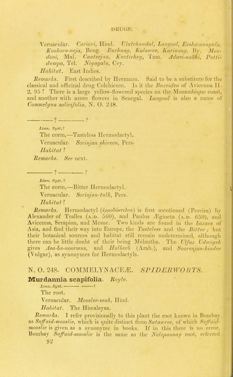 Vernacular. Cariari, Hind. UlatcJiandul, Langool, JEesha^nunguta, Kookora-neja, Bcng. Buchnag, Kalawee, Karianag, By. Men- doni, Mai. Gaateejan, Kartichey, Tam. Adavi-naVhi, Potti- dunvpa, Tel. Niyagala, Cey. Habitat. East Indies. Remarks. First described by Hermann. Said to be a substitute for the classical and officinal drug Colcbicum. Is it the Buseiden of Avicenna II- 2, 95 ? There is a large yellow-flowered species on the Mozambique coast, and another with azure flowers in Senegal. Lanyool is also a name of Commelyna salicifolia, N. O. 248. ? ? Linn. Stjst.l The conn,—Tasteless Hermodactyl. Vernacular. Sorinjan shireen, Pers- Habitat 1 Remarks. See next. ? . 7 Linn. Syst. '\ The corm,—Bitter Hermodactyl. Vernacular. Sorinjan-tuUc, Pers. Habitat! Remarks. Hermodactyl (ipnoBdieTvkos) is first mentioned (Pereira) by Alexander of Trallcs (a.d. 50*0), and Panlus ZEgineta (a.d. (!.>()), and Avicenna, Serapion, and Mesne. Two kinds are found in the bazars of Asia, and find their way into Europe, the Tasteless and the Bitter; hut their botanical sources and habitat still remain undetermined, although there can be little doubt of their being Melanths. The It fa; Udwiyeh gives Asa-ba-noormus, and Hulbeeb (Arab.), and Soorenjan-hindee (Vulgar), as synonymes for Hermodactyls. N. 0.248. COMMELYN ACEiE. SPIDER WO R TS. Murdavmia scapifolia- Royte. Linn. Syst. ? The root. Vernacular. Mooslee-seah, Hind. Habitat. The Himalayas. Remarks. I refer provisionally to this plant the root known in Bombay as Stiffaid-mooslie, which is quite distinct from Satawree, of which SuJFaid- mooslie is given as a synonyme in books. If in this there is no error, Bombay Siiffaid-mouslie is the same as (he Nelepatmay root, referred