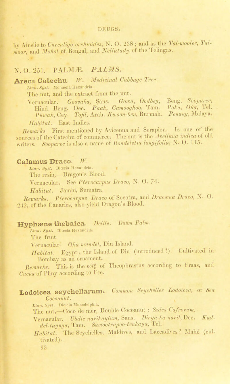 by Ainslie to Cur&tliffQ orchioides, N. (). '23$ ; and as the Tal-moo/ec, Tal- tnoor, and Mohpl of Bengal, and Nellatady of the Telingas. N. 0. 251. PALM^E. PALMS. Areca Catechu. W. Medicinal Cabbage Tr<-<- Linn. Si/sl. Monoccia Hexandria. The nut, and the extract from the nut. Vernacular. Goovalca, Sans. Gowa, Oodbeg, Beng. Sooparee, Hind. Beng. Dec. Paak, Camooghoo, Tain. Poka, Oka, Tel. Puwak, Cey. Tofil, Arah. Kwoon-bcit, Bunnah. Pcuaiig, Malaya* Habitat. East Indies. Remarks First mentioned by Aviccnna and Serapidu. Is one of the sources of the Catechu of commerce. The nut is the Avellana indica of old writers. Sooparee is also a name of Rondeletia longi/olia, N- O. L15. Calamus Draco. W. Linn. Sijst. Dicec-iu Hexandria. i The resui,—Dragon's Blood. Vernacular. See Pterocarpus Draco, N. O. 74. Habitat. Jamhi, Sumatra. Remarks. Pterocarpus Draco of Socotra, and Draccvna Draco, N. O. 242, of the Canaries, also yield Dragon's Blood. Hyphaene thebaica. Delile. BodmPahn. Linn. Sytt. Diracia Hexandria. The fruit. Vernacular! Oka-mundel, Diu Island. Habitat. Egypt; the Island of Diu (introduced.')- Cultivated in Bombay as an ornament. Remarks. This is the «fi'| of Theophrastus according to Fraas, and Citciis of Pliny according to Fee. Lodoicea seychellarum. Common Seychelles Lodvicca, or Sea Cocottnut. Linn. Si/st. Dia-cia Monndeli>liia. The nut—Coco de mer, Double Cocoanut : Sedrx Cafrorum. Vernacular. Vbdie narikayhm, Sans. Dirya-ka-naril, Dee. Kad- del-tayriga, Tain. Samootrapbo-tenkaya, Tel. Habitat. The Seychelles, Maldives, and Laccadives ? Malic (cul- tivated).