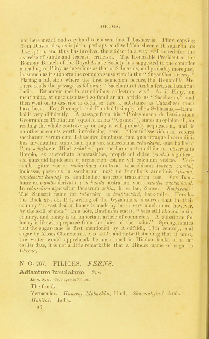 nii uas. not Iipvp meant, ami very hard to consent that Tabasheer is. Pliny, copying from Dioscorides, as is plain, perhaps confused Tabasheer with sugar in his description, ami (1ms has involved the subject in a way well-suited for the exercise of subtle and learned criticism. The Honorable President of the Bombay Branch of the Royal Asiatic Society has suggested to the compiler a reading of Pliny as ingenious as that of Salmasius, and probably more just, inasmuch as it supports the common sense view in the  Sugar Controversy.'' Placing a full stop where the first semicolon occurs, the Honorable Air. Frere reads the passage as follows :  Saccharon et Arabia fert.-sed laudatius India. Est autem mel in arundinibus collectum, &c. As if Plinv, on mentioning, at once dismissed so familiar an article as  Saccharon, and then went on to describe in detail so rare a substance as Tabasheer must have been. Fee, Sprengel, and Humboldt simply follow Salmasius,—Hum- boldt very diffidently. A passage from his Prolegomena de distributione Geographica Plantarum(quoted in his  Cosmos), states an opinion all, on reading the whole controversy on sugar, will probably acquiesce in, and is on other accounts worth introducing here-  Confudisse videntur yeteres saeeharum verum cum Tebasehiro Bambusfc, turn quia utraqne in arundini- bus inveniuntur, turn ctiam quia vox sansceadana seharkara, quae hodic(ut Pers. schalcar et Hind, sehvkur) pro saccharo nostro adhibetur, observante Boppio, ex auctoritate Amarasinhre, proprie nil dulce (fnadu) significat, Bed quicquid lapidosum et arenaceum est, ac vel calculum vesicas. Yeri- simile igitur vocem scaharkara duntaxat tebaschiriun (succur nombu) indicasse, posterius in saeeharum nostrum humilioris arundinis (ikschu, kandeschu kanda) ex similitudine aspectus translatum esse. Vox Bam- busss ex mambu derivatur ; ex kanda nostratium voces eandis suckerkand. In tebasehiro agnoscitur Persaruin seJiiu, h. e. lac, Sanger. Kschiram The Sanscrit name for tabascher is tvakkscMrd, bark-milk. Herodo- tus, Book xiv. ch. 194, writing of the Gyzantians, observes that in their country  a vast deal of honey is made by bees; very much more, however, by the skill of men. In a note, Kawlinson states,  bees still abound in the country, and honey is an important article of commerce. A substitute for honey is likewise prepared* from the juice of the palm. Sprengel stales that the sugar-cane is first mentioned by Abulfaidil, 13th century, and sugar by Moses Chorencnsis, a.d. 462; and notwithstanding that it must, the writer would apprehend, be mentioned in Hindoo books of a far earlier date, it is not a little remarkable that a Ilindee name of sugar is llheene. N. 0.267. FILICES. FERNS. Adiantum lunulatum. Spr. Linn. Syxt. Oryptogamin Felloei, The frond, Vernacular. Hitnsrnj, Mobarkha, Hind. S/iuer-n/-j/ii ! Aral). Habitat, India.