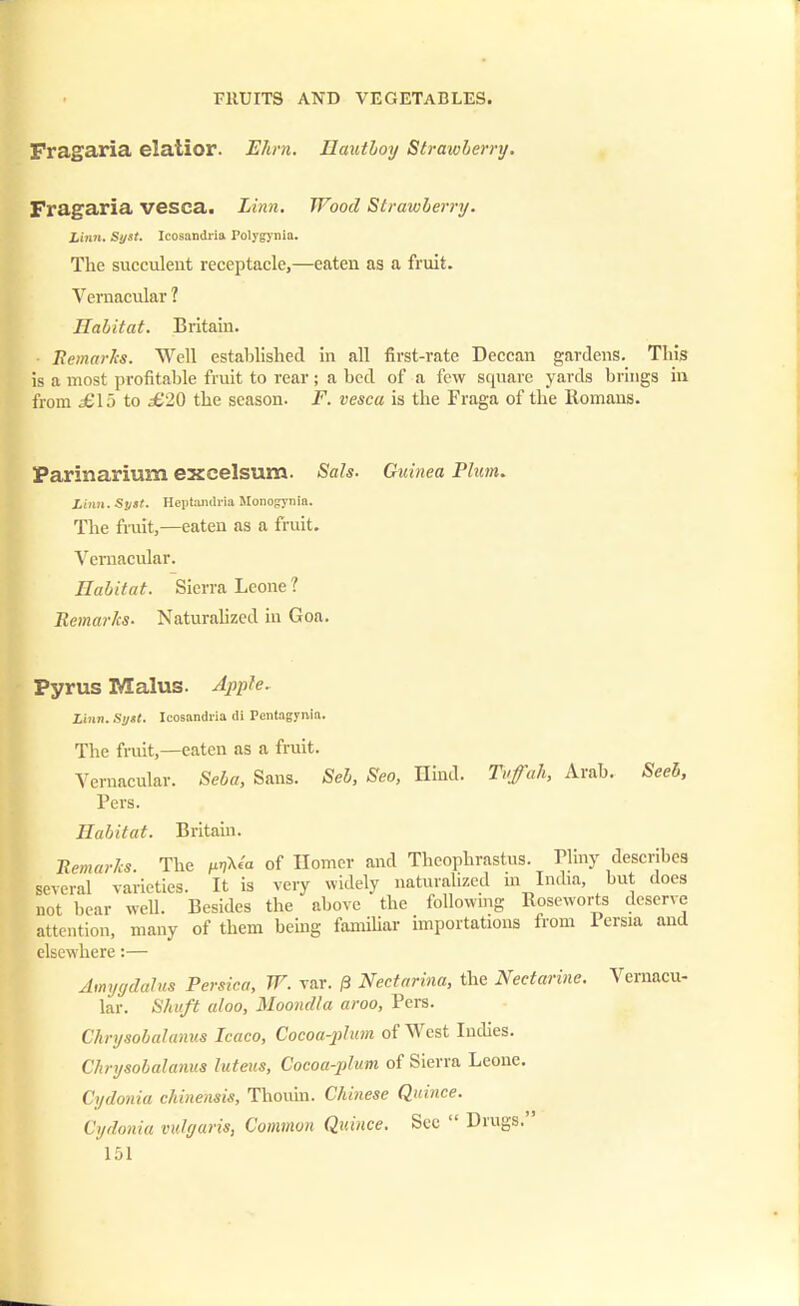Fragaria elatior. Ehrn. Ilautloy Strawberry. Fragaria vesca. Linn. Wood Strawberry. Linn. Syst. Icosandiia Polygynia. Tlie succulent receptacle,—eaten as a fruit. Vernacular ? Habitat. Britain. • Remarks. Well established in all first-rate Deccan gardens. Tin's is a most profitable fruit to rear; a bed of a few square yards brings in from £\o to £20 the season. F. vesca is the Fraga of the Romans. Parinarium excelsum. Sals. Guinea Plum. Linn. Syst. Heptandria Monogjnia. The fruit,—eaten as a fruit. Vernacular. Habitat. Sierra Leone 1 Remarks. Naturalized in Goa. Pyrus Malus. Apple. Linn. Sytt. Icosandiia di Pentagynla. The fruit,—eaten as a fruit. Vernacular. Seba, Sans. Seb, Seo, Hind. Tuffah, Arab. Seel, Pers. Habitat. Britain. Remarks. The /hjXc'u of Homer and Theophrastus. Pliny describes several varieties. It is very widely naturalized in India, but docs not bear well. Besides the above the following Eoseworts deserve attention, many of them being familiar importations from Persia and elsewhere:— Amygdalus Persica, W. var. 0 Nectarina, the Nectarine. Vernacu- lar. Shuft aloo, Moondla aroo, Pers. Chrysobalanus Icaco, Cocoa-plum of West Indies. Chrysobalanus luteus, Cocoa-plum of Sierra Leone. Cydonia chinensis, Thouin. Chinese Quince. Cydonia vulgaris, Common Quince. Sec  Drugs.'