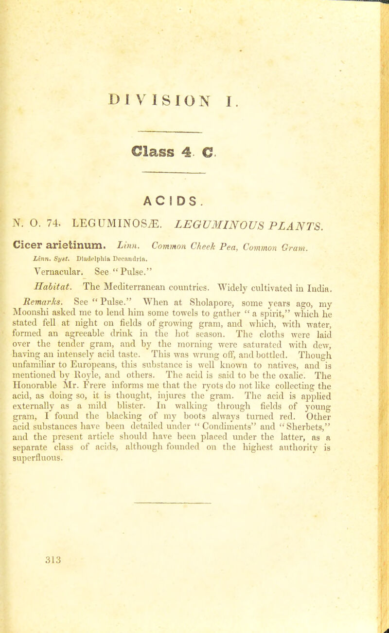 Class 4 C ACIDS. N. O. 74. LEGUMINOS^E. LEGUMINOUS PLANTS. Cicer arietinum. Linn. Common Cheek Pea, Common Cram. Linn. Syit. Dladflphia Decnndiln. Vernacular. See  Pulse. Habitat. The Mediterranean countries. Widely cultivated in India. Remarks. See  Pulse. When at Sholapore, some years ago, my Moonshi asked me to lend him some towels to gather  a spirit, which he stated fell at night on fields of growing gram, and which, with water, formed an agreeable drink in the hot season. The cloths were laid over the tender gram, and by the morning were saturated with clew, having an intensely acid taste. This was wrung off, and bottled. Though unfamiliar to Europeans, this substance is well known to natives, and is mentioned by Royle, and others. The acid is said to be the oxalic. The Honorable Mr. Frere informs me that the ryots do not like collecting the acid, as doing so, it is thought, injures the gram. The acid is applied externally as a mild blister. In walking through fields of young gram, I found the blacking of my boots always turned red. Other acid substances have been detailed under  Condiments and Sherbets, and the present article should have been placed under the latter, as a separate class of acids, although founded on the highest authority is superfluous.