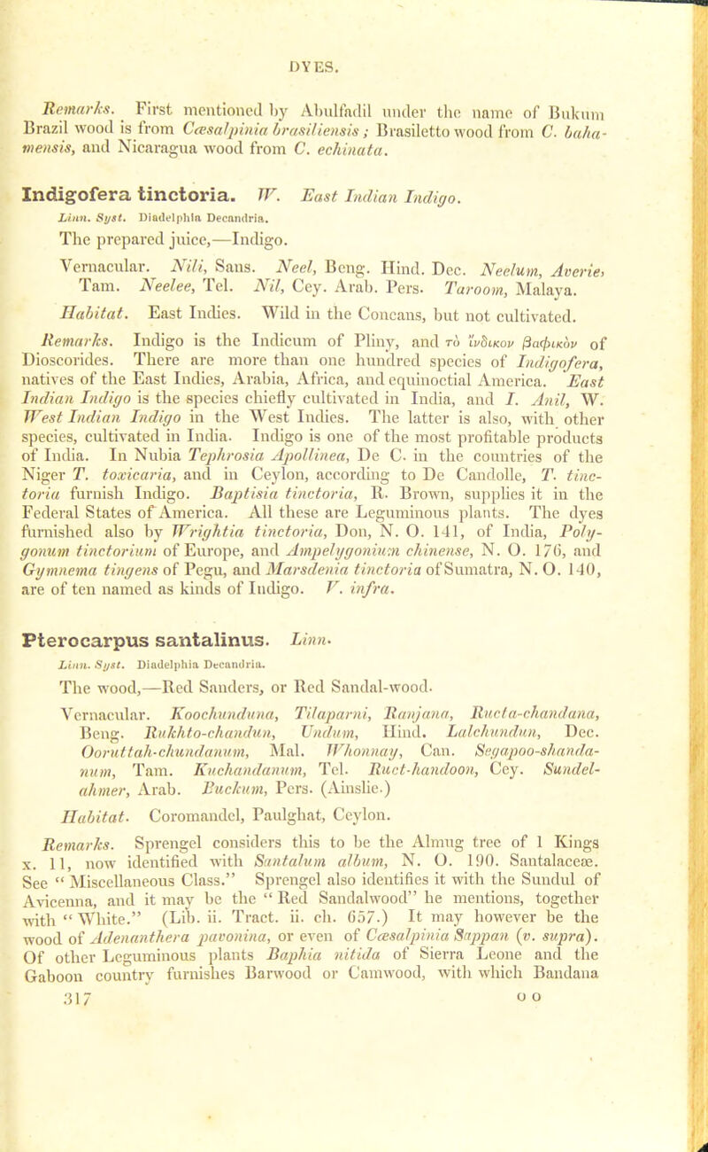 Remark*. First mentioned by Abulfadil under the name of Bukum Brazil wood is from CcesaVpinia brasilienais; Brasiletto wood from C. baha- mensis, and Nicaragua wood from C. echinata. IndigOfera tinctoria. W. East Indian Indigo. Linn. Syst. Diadelphia Decftndrift. The prepared juice,—Indigo. Vernacular. Nili, Sans. Neel, Bcng. Hind. Dec. Nee/um, Averie, Tarn. Neelee, Tel. Nil, Cey. Arab. Pers. Taroom, Malaya. Habitat. East Indies. Wild in the Concans, but not cultivated. Remarks. Indigo is the Indicum of Pliny, and to 'IvSikov j3a<£iKoi> of Dioscorides. There are more than one hundred species of Indigofera, natives of the East Indies, Arabia, Africa, and equinoctial America. Hast Indian Indigo is the species chiefly cultivated in India, and i. Anil, W. West Indian Indigo in the West Indies. The latter is also, with other species, cultivated in India. Indigo is one of the most profitable products of India. In Nubia Tephrosia Apollinea, De C. in the countries of the Niger T. toxicaria, and in Ceylon, according to Dc Candolle, T. tinc- toria furnish Indigo. Baptisia tinctoria, R. Brown, suppbes it in the Federal States of America. All these are Leguminous plants. The dyes furnished also by Wrightia tinctoria, Don, N. O. 141, of India, Poly- gonum tincforiuni of Europe, and Ampelygonium chinense, N. O. 1/6, and Gymnema tingens of Pegu, and Marsdenia tinctoria of Sumatra, N. O. 140, are of ten named as kinds of Indigo. V. infra. Pterocarpus santalinus. Linn. Linn. Si/st. Dindelphia Decamiria. The wood,—Red Sanders, or Red Sandal-wood. Vernacular. Kooc/uindiina, Tilaparni, Ranjana, Ructa-chandana, Beng. Rukhto-rhandun, Vndiim, Hind. Lalchundun, Dec. Ooruttah-chundanum, Mai. Whonnay, Can. Seyapoo-shanda- num, Tarn. Kuchandanum, Tel. Ruct-handoon, Cey. Sundel- iiInner, Arab. Buckum, Pcrs. (Ainslie.) Habitat. Coromandel, Paulghat, Ceylon. Remarks. Sprengel considers this to be the Almug tree of 1 Kings x. 11, now identified with Santalum album, N. O. 190. Santalaceae. See Miscellaneous Class. Sprengel also identifies it with the Sundul of Avicenna, and it may be the Red Sandalwood he mentions, together with White. (Lib. ii. Tract, ii. ch. G57.) It may however be the wood of Adenanthera pauonina, or even of Ceesalpinia Sappan (v. supra). Of other Leguminous plants Baphia nitiJa of Sierra Leone and the Gaboon country furnishes Barwood or Camwood, with which Bandana o o