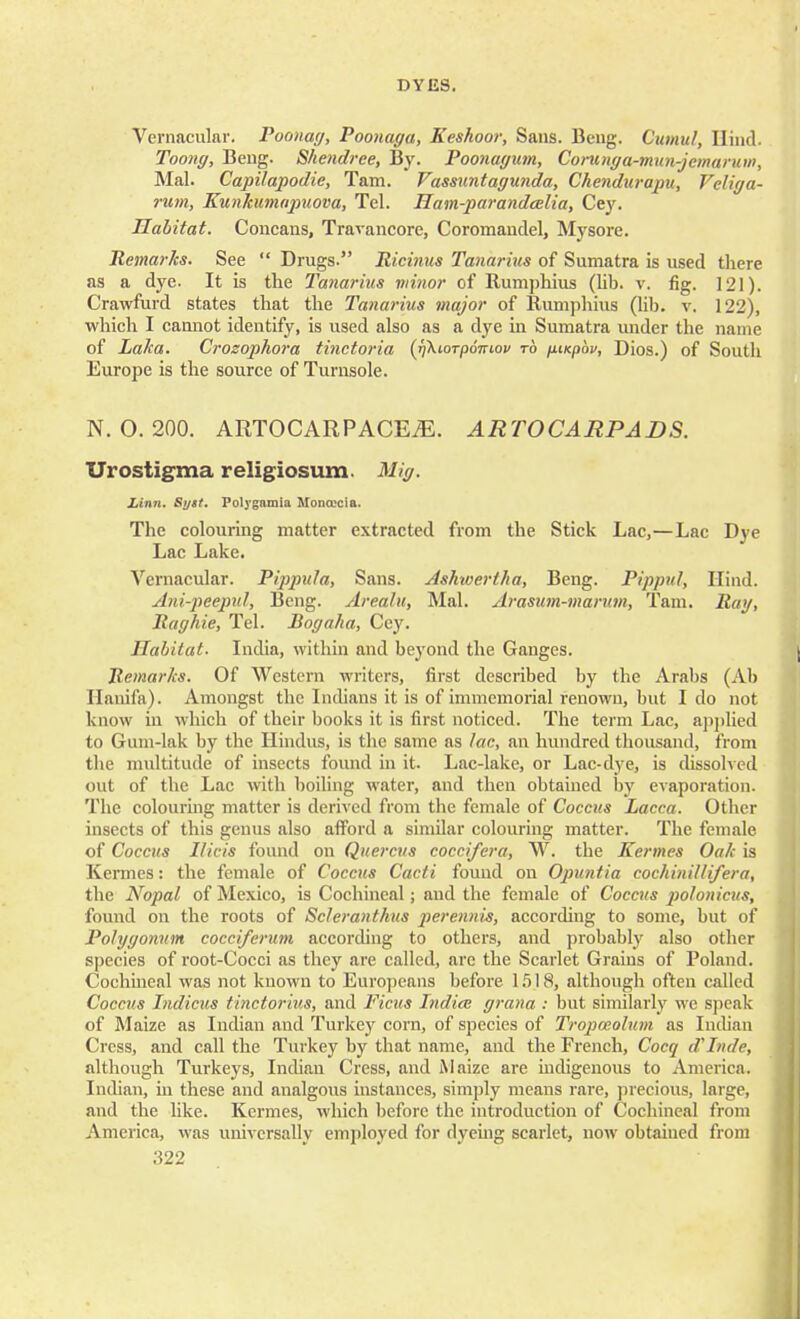 Vernacular. Poonag, Poonaga, Keshoor, Sans. Beng. Cumul, Hind. Toong, Beng. Shendree, By. Poonagum, Corunga-mun-jemaruw, Mai. Capilapodie, Tarn. Vassuntagunda, Chendurapu, Vcliga- rum, Kunkumapuova, Tel. Ham-parandoelia, Cey. Habitat. Concans, Travancore, Coromandel, Mysore. Remarks. See  Drugs. Ricinus Tanarius of Sumatra is used there as a dye. It is the Tanarius minor of Rumphius (lib. v. fig. 121). Crawfurd states that the Tanarius major of Rumphius (lib. v. 122), which I cannot identify, is used also as a dye in Sumatra under the name of Laka. Crozophora tinctoria (J]\ioTp6niov to fiiKpbv, Dios.) of South Europe is the source of Turnsole. N. 0. 200. ARTOCARPACEiE. ARTOCARPADS. Urostigma religiosum Mig. Linn. Sytt. Polygamia Mona'cia. The colouring matter extracted from the Stick Lac,—Lac Dye Lac Lake. Vernacular. Pippula, Sans. Ashwertha, Beng. Pippul, Hind. Ani-peepul, Beng. Areaht, Mai. Arasutn-marum, Tarn. Rat/, Raghie, Tel. Bogaha, Cey. Habitat. India, within and beyond the Ganges. Remarks. Of Western writers, first described by the Arabs (Ab Hanifa). Amongst the Indians it is of immemorial renown, but I do not know in which of their books it is first noticed. The term Lac, applied to Gum-lak by the Hindus, is the same as lac, an hundred thousand, from the multitude of insects found in it. Lac-lake, or Lac-dye, is dissolved out of the Lac with boiling water, and then obtained by evaporation. The colouring matter is derived from the female of Coccus Dacca. Other insects of this genus also afford a similar colouring matter. The female of Coccus Hide found on Quercus coccifera, W. the Kermes Oak is Kermes: the female of Coccus Cacti found on Opuntia cochinillifera, the Nopal of Mexico, is Cochineal; and the female of Coccus polonicus, found on the roots of Scleranthus perennis, according to some, but of Polygonum cocciferum according to others, and probably also other species of root-Cocci as they are called, are the Scarlet Grains of Poland. Cochineal was not known to Europeans before 1518, although often called Coccus Indicus tinctorius, and Ficus India grana : but similarly we speak of Maize as Indian and Turkey corn, of species of Tropoeohan as Indian Cress, and call the Turkey by that name, and the French, Cocq d'Inde, although Turkeys, Indian Cress, and Maize are indigenous to America. Indian, in these and analgous instances, simply means rare, precious, large, and the like. Kermes, which before the introduction of Cochineal from America, was universally employed for dyeing scarlet, now obtained from