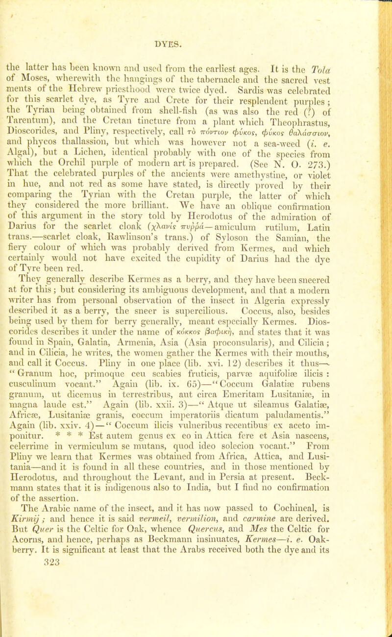 the latter has been known and used from the earliest ages. It is the Tola of Moses, wherewith the hangings of the tabernacle and the sacred vest ments of the Hebrew priesthood were twice dyed. Sardis was celebrated for this scarlet dye, as Tyre and Crete for their resplendent purples ; the Tynan being obtained from shell-fish (as was also the red (?) of Tarentum), and the Cretan tincture from a plant which Theophrastus, Dioscorides, and Pliny, respectively, call and phycos thallassion, but which was however not a sea-weed (i. e. Algal), but a Lichen, identical probably with one of the species from which the Orchil purple of modern art is prepared. (See N. O. 273.) That the celebrated purples of the ancients were amethystine, or violet in hue, and not red as some have stated, is directly proved by their comparing the Tyrian with the Cretan purple, the latter of which they considered the more brilliant. We have an oblique confirmation of this argument in the story told by Herodotus of the admiration of Darius for the scarlet cloak (x^avi'y irvppa— amiculum rutiluin, Latin trans.—scarlet cloak, llawlinson's trans.) of Syloson the Samian, the fiery colour of which was probably derived from Kermes, and which certainly would not have excited the cupidity of Darius had the dye of Tyre been red. They generally describe Kermes as a berry, and they have been sneered at for this; but considering its ambiguous development, and that a modern writer has from personal observation of the insect in Algeria expressly described it as a berry, the sneer is supercilious. Coccus, also, besides being used by them for berry generally, meant especially Kermes. Dios- corides describes it under the name of kokkos fta/ftucq, and states that it was found in Spain, Galatia, Armenia, Asia (Asia proconsularis), and Cilicia; and in Cilicia, he writes, the women gather the Kermes with their mouths, aud call it Coccus. Pliny in one place (lib. xvi. f 2) describes it thus—  Granum hoc, primoque ecu scabies fruticis, parvee aquifolire ilicis : cusculinum vocant. Again (lib. ix. 05)—Coccum Galatitc rubens granum, ut dicemus in terrestribus, ant circa Emeritam Lusitanise, in magna laude est. Again (lib. xxii. 3)— Atque ut sileamus Galatioe, Airicse, Lusitania; granis, coccum imperatoriis dicatum paludamentis. Again (lib. xxiv. 4) — Coccum ilicis vulneribus recentibus ex aceto im- ponitur. * * * Est autem genus ex eo in Attica fere et Asia nascens, celerrime in vermiculum se mutans, quod ideo solccion vocant. From Pliny we learn that Kermes was obtained from Africa, Attica, and Lusi- tivnia—and it is found in all these countries, aud in those mentioned by Herodotus, and throughout the Levant, and in Persia at present. Beck- mann states that it is indigenous also to India, but I find no confirmation of the assertion. The Arabic name of the insect, and it has now passed to Cochineal, is Kirmij; and hence it is said vermeil, vermilion, and carmine are derived. But Quer is the Celtic for Oak, whence Quercus, and Mes the Celtic for Acorns, and hence, perhaps as Beckmann insinuates, Kermes—i. e. Oak- berry. It is significant at least that the Arabs received both the dye and its