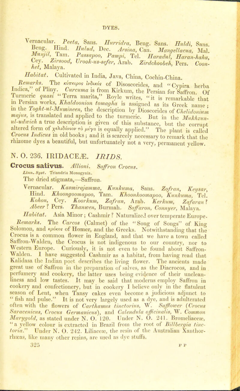 Vernacular. Peeta, Sans, ffurridra, Beng. Sans. Huldi, Sans. ^rng-., imd- Hu,ud> Dec' ^raina, Can. Mancjellacua, Mai. Munjil Tarn Passapoo, Pampi, Tel. jETomAt^ Haran-haha, Ley. Zirsood, Urook-us-sefer, Arab. Zirdchoobeh, Pers. Coon- «<tf, Malaya. Habitat. Cultivated in India, Java, China, Cochiu-China. Bernard. The xfawpat J„8«<5f of Disoscorides, and Cypira herba Indiea, of Plmy. CarcMmo is from Kirkum, the Persian for Saffron. Of Turmeric quasi Terra marita, Boyle writes, it is remarkable that in 1 ersian works, Khaldoomon tomagha is assigned as its Greek name • m the Toght-ul-Mumineen, the description by Dioscorides of Chelidonium majus, is translated and applied to the turmeric. But in the Mukh-un- ul-udwieh a true description is given of this substance, but the corrupt altered form of x^wiov to ^ya is equally applied. The plant is called Croats Indicus in old books ; and it is scarcely necessary to remark that the rhizome dyes a beautiful, but unfortunately not a very, permanent yellow. N. O. 236. IRIDACEiE. IRIDS. Crocus sativus. Allioni. Saffron Crocus. Linn. Sytt. Triandria Monogynia. The dried stigmata,—Saffron. Vernacular. Kasmirajamma, Kunkuma, Sans. Zofran, Keysar, Hind. Khoongoomapoo, Tarn. Khoonkoomapoo, Kunkuma, ' Tel! Kohon, Cey. Koorkum, Zofran, Arab. Kerkum, Zufuran > Abeer 1 Pers. Thanwen, Burmah. Saffaron, Connyer, Malaya. Habitat. Asia Minor ; Cashmir ? Naturalized over temperate Europe. Remarks. The Carcos (Calmet) of the Song of Songs of King Solomon, and kP6kos of Homer, and the Greeks. Notwithstanding that the Crocus is a common flower in England, and that we have a town called Saffron-Walden, the Crocus is not indigenous to our country, nor to Western Europe. Curiously, it is not even to be found about Saffron- Walden. I have suggested Cashmir as a habitat, from having read that Kalidasa the Indian poet describes the living flower. The ancients made great use of Saffron in the preparation of salves, as the Diacrocos, and in perfumery and cookery, the latter uses being evidence of their unclean- liness and low tastes. It may be said that moderns employ Saffron in cookery and confectionery, but in cookery I believe only in the flatulent season of Lent, when Tansy cakes even become a judicious adjunct to  fish and pulse. It is not very largely used as a dye, and is adulterated often with the flowers of Carihamus tinctorius, W. Saffower (Crocus Saracenicus, Crocus Germanicus), and Calendula officinalis, W. Common Maryt/ohl, as stated under N. O. 120. Under N. O. 241. Bromeliaeese, a yellow colour is extracted in Brazil from the root of Billbergia tine- toria. Under N. O. 2-12. Liliacere, the resin of the Australian Xanthor- rhajas, like many other regins, are used as dye stuffs, 32.r) p i'