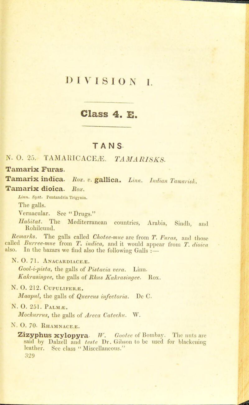 Class 4. E. TANS N. O. 25. TAMAHICACE/E, TAMARISKS. Tamarix Furas. Tamarix indica. Rox. v. gallica. Linn. Indian Tamarisk. Tamarix dioica. Rox. Linn. Syst. Pentandria Trigynia. The galls. Vernacular. See  Drugs. Habitat. The Mediterranean countries, Arabia, Sindh, and Rohilcund. Remarks. The galls called Chotee-mue are from T. Furas, and those called Burree-mue from T. indica, and it would appear from T. dioica also. In the bazars we find also the following Galls :— N. O. 71. Anacardiace.e. Gool-i-pista, the galls of Pistacia vera. Linn. Kakrasingee, the galls of Rhus Kakrasingee. Rox. N. O. 212. Cupulifer.e. Maapul, the galls of Querent infectoria. Dc C. N. O. 251. Palm,e. Mochurrus, the galls of Areca Catechu. W. N. O. 70- RhamnacejE. Zizyphus xylopyra W. Gootee of Bombay. The nuts are said by Dalzcll and teste Dr. Gibson to be used for blackening leather. Sec class  Miscellaneous. .'529