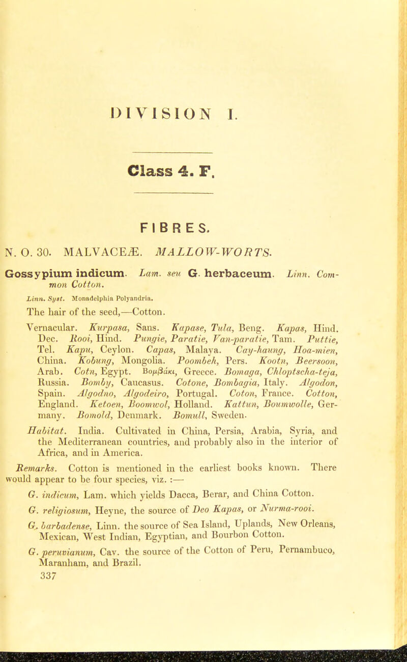 DIVISION I. Class 4. F. FIBRES. N. O. 30. MALVACEAE. MALLOW-WORTS. Gossypium indicum Lam. sen G. herbaceum. Linn. Com- mon Cotton. Linn. Syst. Monadelphia Polyandria. The hair of the seed,—Cotton. Vernacular. Kurpasa, Sans. Kupase, Tula, Beng. Kapas, Hind. Dec. liooi, Hind. Pungie, Paratie, Van-paratie, Tain. Puttie, Tel. Kapu, Ceylon. Capas, Malaya. Cay-haung, Hoa-mien, China. Kobung, Mongolia. Poombeh, Pers. Kootn, Beersoon, Arab. Coin, Egypt. Bo/ij3aKi, Greece. Bomaga, Chloptscha-teja, Russia. Bomby, Caucasus. Cotone, Bombagia, Italy. Algodon, Spain. Algodno, Algodeiro, Portugal. Coton, France. Cotton, England. Ketoen, Boomtuol, Holland. Eat tun, Boumwolle, Ger- many. Bomohl, Denmark. Bomnll, Sweden. Habitat. India. Cultivated in China, Persia, Arabia, Syria, and the Mediterranean countries, and probably also in the interior of Africa, and in America. Remarks. Cotton is mentioned in the earliest books known. There would appear to be four species, viz. :— G. indicum, Lam. which yields Dacca, Berar, and China Cotton. G. religiosum, Heyne, the source of Deo Kapas, or Nurma-rooi. G> barbadense, Linn, the source of Sea Island, Uplands, New Orleans, Mexican, West Indian, Egyptian, and Bourbon Cotton. G. peruvianum, Cav. the source of the Cotton of Peru, Pernambuco, Maranham, and Brazil.