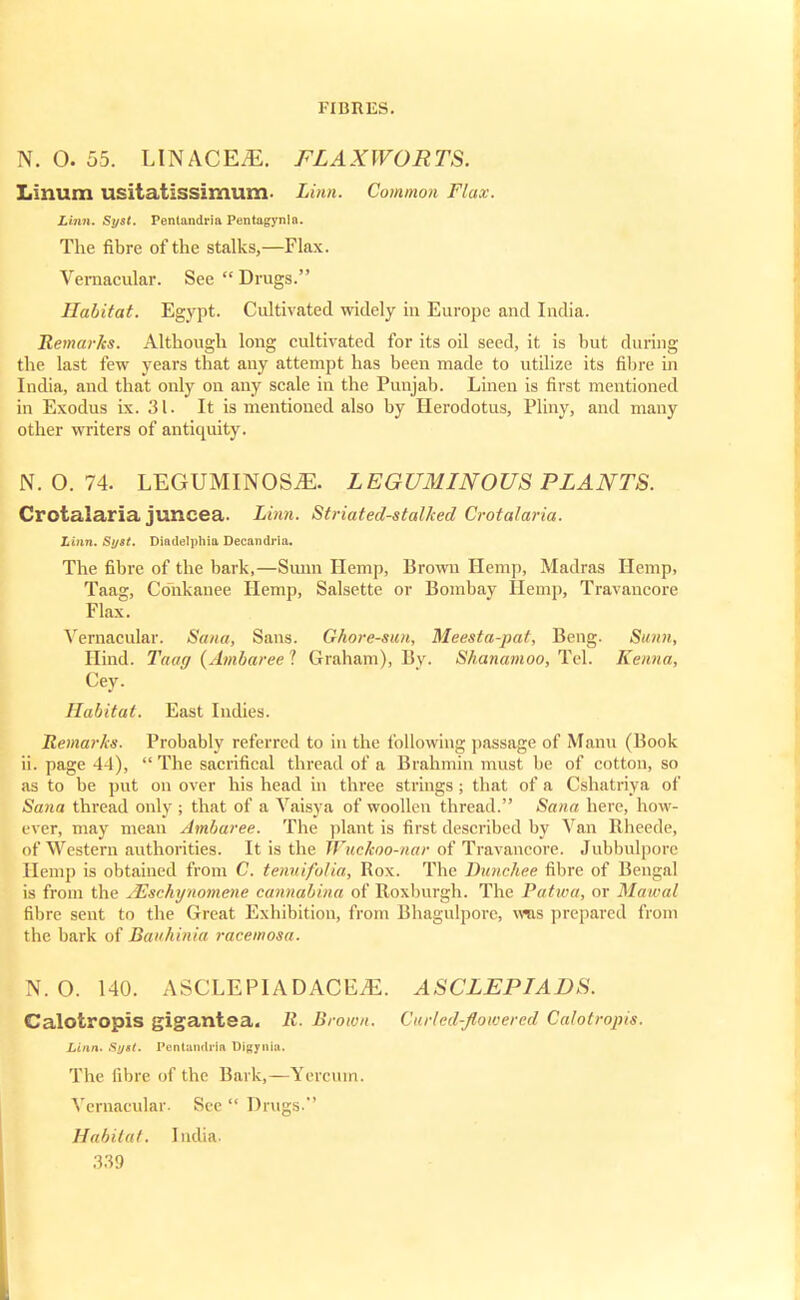 N. O. 55. LINACEiE. FLAXWORTS. LInum USitatissimum. Linn. Common Flax. Linn. Syst. Pentandria Pentagynin. The fibre of the stalks,—Flax. Vernacular. See Drugs. Habitat. Egypt. Cultivated widely in Europe and India. Remarks. Although long cultivated for its oil seed, it is but during the last few years that any attempt has been made to utilize its fibre in India, and that only on any scale in the Punjab. Linen is first mentioned in Exodus ix. 31. It is mentioned also by Herodotus, Pliny, and many other writers of antiquity. N. O. 74. LEGUMINOSiE. LEGUMINOUS PLANTS. Crotalaria juncea. Linn. Striated-stalked Crotalaria. Linn. Syst. Diadelphia Decandrla. The fibre of the bark,—Sunn Hemp, Brown Hem]), Madras Hemp, Taag, Conkanee Hemp, Salsette or Bombay Hemp, Travancore Flax. Vernacular. Sana, Sans. Ghore-san, Meesta-pat, Beng. Sunn, Hind. Taag (Ambareel Graham), Bv. Shanamoo, Tel. Kama, Cey. Habitat. East Indies. Remarks. Probably referred to in the following passage of Mann (Book ii. page 44), The sacrifical thread of a Brahmin must be of cotton, so as to be put on over his head in three strings; that of a Cshatriya of Sana thread only ; that of a Vaisya of woollen thread. Sana here, how- ever, may mean Ambaree. The plant is first described by Van Rheede, of Western authorities. It is the Wuckoo-nar of Travancore. Jubbulpore Hemp is obtained from C. tenuifolia, Rox. The Dunchee fibre of Bengal is from the JEschynomene cannabina of Roxburgh. The Patwa, or Mawal fibre sent to the Great Exhibition, from Bhagulpore, was prepared from the bark of Bavhinia racemosa. N. O. 140. ASCLEPIADACEiE. ASCLEPIADS. Calotropis gigantea. R. Brown. Curled-flowered Calotropis. Linn. Sy»t. Pentandria Uigynia. The fibre of the Bark,—Yercum. Vernacular. See Drugs. Habitat. India.
