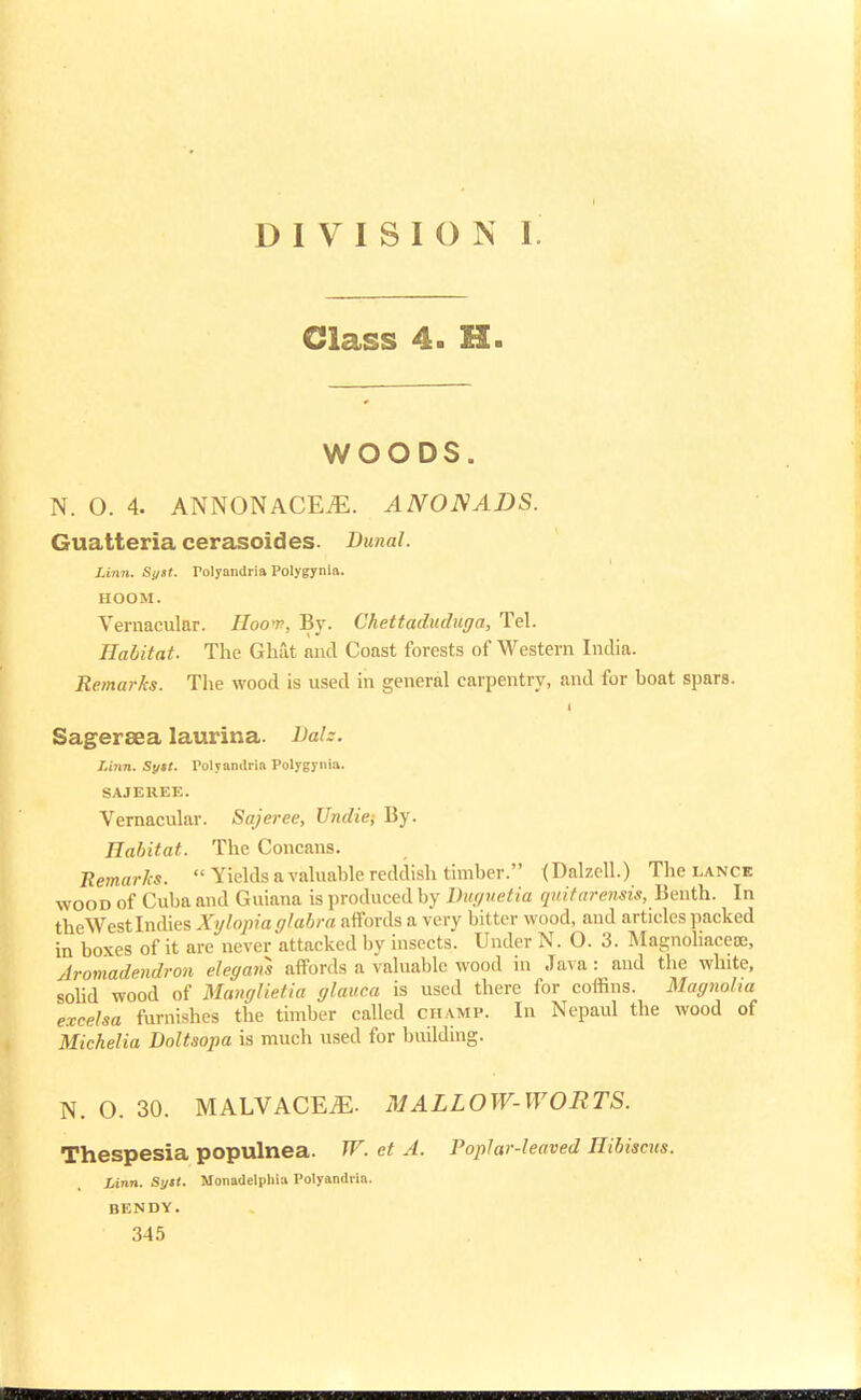 DIVISION I. Class 4. H. WOODS. N. O. 4. ANNONACEiE. ANONADS. Guatteria cerasoides. Dunal. Linn. Sytt. rolyandria Polygyria. HOOM. Vernacular. Hoot, By. Chettaduduga, Tel. Habitat. The Ghat and Coast forests of Western India. Remarks. The wood is used in general carpentry, and for hoat spars. Sageraea laurina. Dalz. Linn. Sytt. Polyamlria Polygyria. SAJEREE. Vernacular. Sajeree, Undief By. Habitat. The Concans. Remarks.  Yields a valuahle reddish timher. (Dalzcll.) The lance wood of Cuha and Guiana is produced by Duguetia qttitarensis, Benth. In theWest Indies Xylopia glabra affords a very bitter wood, and articles packed in boxes of it are never attacked by insects. Under N. O. 3. Magnoliaceoe, Aromadendron elegans affords a valuable wood in Java : and the white, solid wood of Manglietia glauca is used there for coffins. Magnolia excelsa furnishes the timber called champ. In Nepaul the wood of Michelia Doltsopa is much used for building. N. O. 30. MALVACE^. MALLOW-WORTS. Thespesia populnea. W. et A. Poplar-leaved Hibiscus. Linn. Sytt. Monadelpliia Polyandrin. BENDY.