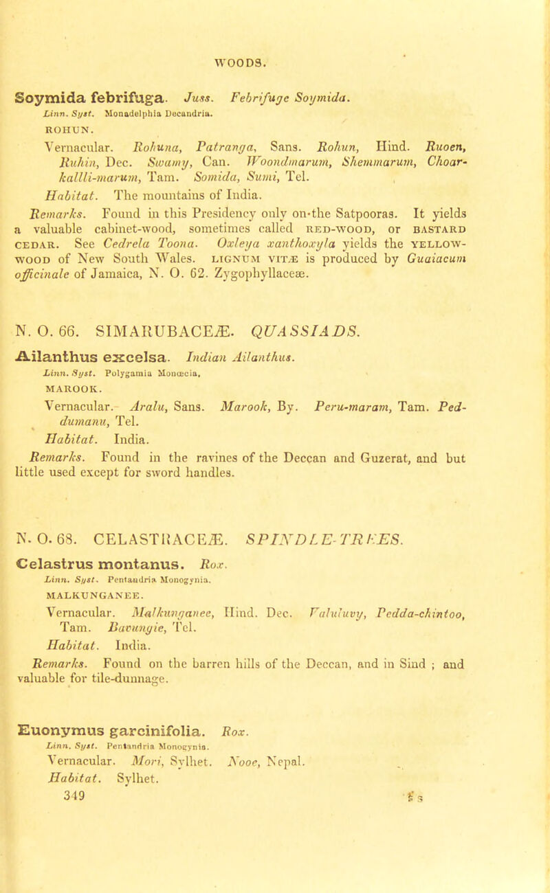 Soymida febriftlga. Juss. Febrifuge Soymida. Linn. Syst. Monadelphla Decandria. ROHUN. Vernacular. Ro/iuna, Patranya, Sans. Rohun, Hind. Ruoen, Ruhin, Dec. Swamy, Can. TFoondmarutn, Shemmarum, Choar- kalUi-marum, Tarn. Somida, Sumi, Tel. Habitat. The mountains of India. Remarks. Found in this Presidency only on-the Satpooras. It yields a valuable cabinet-wood, sometimes called red-wood, or bastard cedar. See Cedrelu Toona. Oxteya xanthoxyla yields the yellow- wood of New South Wales, lignum vit.e is produced by Guaiacum officinale of Jamaica, N. 0. 62. Zygophyllaceae. N. O. 66. SIMARUBACEjE. QUASSIADS. Ailanthus exedsa. Indian Ailanthut. Linn. Sy&t. Polygamia Hou&cia. MAROOK. Vernacular. Aralu, Sans. Maroo/c, By. Peru-maram, Tam. Ped- dutnanu, Tel. Habitat. India. Remarks. Found in the ravines of the Deccan and Guzerat, and but little used except for sword handles. N. O. 63. CELASTHACEiE. SPIJYDL E- TR FES. Celasirus montanus. Rox. Linn. Syst. Pcntaudria Muno^ynia. MALKUNGANEE. Vernacular. Malkiuigaiiee, Hind. Dec. Fahuuvy, Pedda-chintoo, Tam. Davunyie, Tel. Habitat. India. Remarks. Found on the barren hills of the Deccan, and in Sind ; and valuable for tile-dunnage. Euonymus garcinifolia. Rox. Linn. Sytt. Pcntnnrlria Monoeynio. Vernacular. Mori, Sylhet. Aooe, Nepal. Habitat. Sylhet.