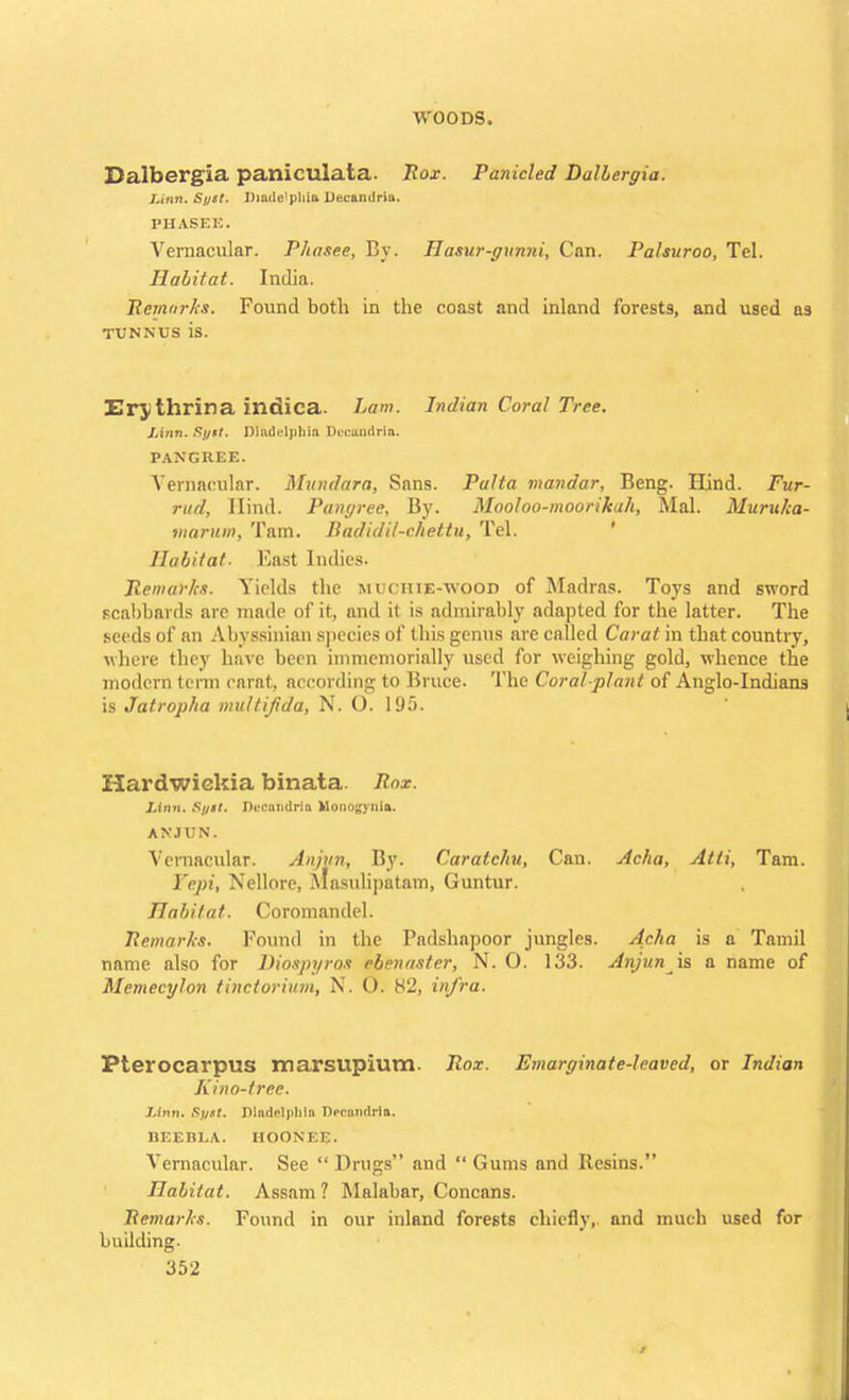 Dalbergia paniculata. Rox. Panicled DalLergia. Linn. Spst. Dimle'pliia Decamlriu. PHASEE. Vernacular. Phases, By. Hasur-gnnni, Can. Palsuroo, Tel. Halitat. India. Remarks. Found both in the coast and inland forests, and used as tunnus is. Erjthrina intiica. Lam. Indian Coral Tree. Linn. Syit. Dladelphiu DeeSndrla. PANG REE. Vernacular. Mundara, Sans. Pulta mandar, Beng. Hind. Fur- rtid, Hind. Pangree. By. Mooloo-moorikah, Mai. Muruka- rnarum, Tarn. Itadidil-ehettu, Tel. Habitat- Must Indies. Remarks. Yields the muchie-wood of Madras. Toys and sword scabbards are made of it, and it is admirably adapted for the latter. The seeds of an Abyssinian species of this genus are called Carat in that country, where they have been immemorially used for weighing gold, whence the modern term carat, according to Bruce. The Coral-plant of Anglo-Indians is Jatropha multijida, N. O. 195. Hardwiekia binata. Rox. Linn. Si/tt. Buctwidria Monogynia. ANJUN. Vernacular. Anjvn, By. Caratchu, Can. Acha, Atti, Tam. Yepi, Nellore, Masulipatam, Guntur. Habitat. Coromandel. Remarks. Found in the Padshapoor jungles. Acha is a Tamil name also for Diospyros ebenaster, N. 0. 133. Anjun is a name of Memecylon tinctorium, N. O. H2, infra. PterocarpuS marsupium. Rox. Emarginate-leaved, or Indian Kino-tree. Linn. Sylt. Dladelphln Decandrla. BEEBLA. HOONEE. Vernacular. See  Drugs and  Gums and Resins. Habitat. Assam? Malabar, Concans. Remarks. Found in our inland forests chiefly, and much used for building.