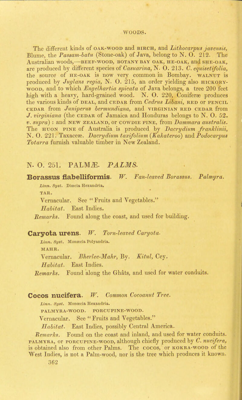 \\ UUDS. The different kinds of oak-wood and birch, and Lithocarpus javensis, Blume, the Passam-batu (Stone-oak) of Java, belong to N. 0. 212. The Australian woods,—beef-wood, botany bay oak, he-oak, and she-oak, are produced by different species of Casuarina, N. 0. 213. C. equisetifolia, the source of he-oak is now very common in Bombay, walnut is produced by Juglans regia, N. O. 215, an order yielding also hickory- wood, and to which Engelhartia spicata of Java belongs, a tree 200 feet high with a heavy, hard-grained wood. N. O. 220, Coniferse produces the various kinds of deal, and cedar from Cedrus Libani, red or pencil cedar from Juniperus bermundiana, and Virginian red cedar from J. virginiana (the cedar of Jamaica and Honduras belongs to N. 0. 52. v. supra) : and new Zealand, or cowdie pine, from Bammara australis. The huon pine of Australia is produced by Bacrydium franklinii, N. 0. 221. Taxacese. Bacrydium taxi/olium (Kakateroo) and Podocarpus Totarra furnish valuable timber in New Zealand. N. O. 251. PALMiE. PALMS. Eorassus flabelliformis. W. Fan-leaved Borassus. Palmyra. Linn. Syst. Dlccciu Hexandrla. TAR. Vernacular. See Fruits and Vegetables. Habitat. East Indies. Remarks. Found along the coast, and used for building. Caryota urens. W. Torn-leaved Caryota. Linn. Sytt. Montccla Polyandria. MAHR. Vernacular. Bherlee-Mahr, By. Kitul, Cey. Habitat. East Indies. Remarks. Found along the Ghats, and used for water conduits. Cocos nucifera. W. Common Cocoanut Tree. Linn. Syst. Moncecia Hexandria. PALMYRA-WOOD. PORCUPINE-WOOD. Vernacular. See Fruits and Vegetables. Habitat. East Indies, possibly Central America. Remarks. Found on the coast and inland, and used for water conduits. palmyra, or porcupine-wood, although chiefly produced by C. nucifera, is obtained also from other Palms. The cocos, or kokra-wood of the West Indies, is not a Palm-wood, nor is the tree which produces it known.