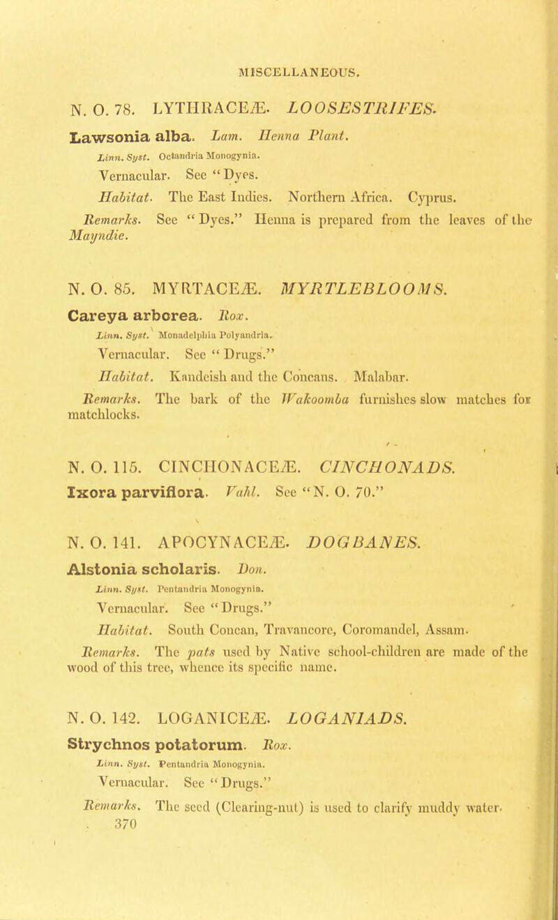 N. O. 78. LYTIIRACEiE. LOOSESTRIFES. Lawsonia alba. Lam. Henna Plant. Linn. Sytt. Octandria Monogynia. Vernacular. See Dyes. Habitat. The East Indies. Northern Africa. Cyprus. Remarks. See  Dyes. Henna is prepared from the leaves of the Mayndie. N. 0. 85. MYRTACEZE. MYRTLEBLOOMS. Careya arborea. ltox. Linn. Sytt. Monaddnhia Polynmlria. Vernacular. See  Drugs. Habitat. Kandcish and the Concans. Malabar. Remarks. The bark of the Wakoomba furnishes slow matches foi matchlocks. N. 0.115. CINCHONACEiE. CINCHONADS. Ixora parviflora. Vahl See  N. O. 70. N. O. 141. APOCYNACEZE. DOGBANES. Alstonia scholaris. Don. Linn. Sytt. I'cnlamlria Monogynia. Vernacular. See Drugs. Habitat. South Concan, Travancorc, Corornandel, Assam. Remarks. The pats used by Native school-children arc made of the wood of this tree, whence its specific name. N. O. 142. LOGANICEiE. L0GAN1ADS. Strychnos potatorum. Rox. Linn. Sytt. Pentandria Monogynia. Vernacular. See Drugs. Remarks. The seed (Clearing-nul) is used to clarify muddy water.