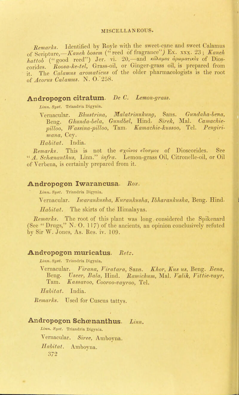 Remarks. Identified by Royle with the sweet-cane and sweet Calamus of Scripture,—Kaneh bosem (reed of fragrance,) Ex. xxx. 23; Kaneh hattob (good reed) Jer. vi. 20,—and KiCs.ap.as dpatiariKos of Dios- corides. Boosa-ke-tel, Grass-oil, or Ginger-grass oil, is prepared from it. The Calamus aromaticus of the older pharmacologists is the root of Acorns Calamus. N. 0.258. Andropogon citratum. Be C. Lemon-grass. Linn. Syst. Triandria Digynia. Vernacular. Bhustrina, Malatrinukung, Sans. Gundaha-bena, Beng. Ghunda-bela, Gundbel, Hind. Sirek, Mai. Camachie- pilloo, Wassina-pilloo, Tarn. Kamachie-kussoo, Tel. Pengiri- mana, Cey. Habitat. India. Remarks. This is not the <rxolvos (Sotrpos of Dioscorides. See  A. Schcenanthus, Linn. infra. Lemon-grass Oil, Citronelle-oil, or Oil (if Verbena, is certainly prepared from it. Andropogon Iwarancusa. Rox. Linn. Sy*t. Triandria Digynia. Vernacular. Iwarankusha, Kuranhisha, Ibharankusha, Beng. Hind. Habitat. The skirts of the Himalayas. Remarks. The root of this plant was long considered the Spikenard (See  Drugs, N. O. 117) of the ancients, an opinion conclusively refuted by Sir W. Jones, As. Res. iv. 109. Andropogon muricatus. Bets. Linn. Sytt. Triandria Digynia. Vernacular. Tirana, Viratara, Sans. Khor, Kits us, Beng. Bena, Beng. Useer, Bala, Hind. Ramiehum, Mai. Valik, Vittie-vayr, Tarn. Eassavoo, Cooroo-vayroo, Tel. Habitat. India. Remarks. Used for Cuscus tattys. Andropogon Schcenanthus. Linn. Linn. Si/st. Triandria Digynia. Vernacular. Siree, Amboyna. Habitat. Amboyna.