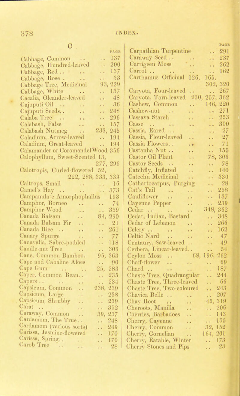 C Cabbage, Common .. ,.137 Cabbage, Hundred-leaved .. 200 Cabbage, Red .. .. .. 137 Cabbage, Rose . .. 33 Cabbage Tree, Medicinal 93, 229 Cabbage, White .. ..137 Cacalia, Oleander-leaved .. 48 Cajuputi Oil .. .. .. 36 Cajuputi Seeds.. .. .. 24S CalabaTree 296 Calabash, False .. .. lf>7 Calabash Nutmeg .. 233,245 Caladium, Arrow-leaved .. 194 Caladium, Great leaved .. 194 Calamander or Coromandel Wood 356 Calophyllum, Sweet-Scented 13, 277, 296 Calotropis, Curled-flowered 52, 222, 288, 333, 339 Caltrops, Small .. .. 16 Camel's Hay .. .. .. 373 Campanulas Amorphophallus 193 Camphor, Borneo Camphor Wood Canada Balsam Canada Balsam Fir Canada Rice Canary Spurge Canavalia, Sabre-podded Candle nut Tree Cane, Common Bamboo. Cape and Cabaline Aloes Cape Gum Caper, Common Bean.. Capers Capsicum, Common Capsicum, Large Capsicum, Shrubby Carat Caraway, Common Cardamom, The True . . Cardamom (various sorts) Carissa, Jasmine-flowered Carissa, Spring.. Carob Tree 84, 25, 74 359 290 21 261 77 118 306 363 90 283 .. 235 .. 234 238, 239 .. 238 .. 239 .. 352 237 248 249 170 170 28 39, Carpathian Turpentine Caraway Seed Carrigeen Moss * .. Carrot Carthamvts Officinal 126, Caryota, Four-leaved .. Caryota, Torn leaved 230, Cashew, Common Cashew-nut Cassava Starch Cassc Cassia, Eared Cassia, Flour-leaved .. Cassia Flowers. . .. Castanha Nut Castor Oil Plant Castor Seeds Catchfly, Inflated Catechu Medicinal Cathartoearpus, Purging Cat's Tail Cauliflower Cayenne Pepper Cedar Cedar, Indian, Bastard Cedar of Lebanon Celery Celtic Nard Centaury, Saw-leaved .. Cerbera, Linear-leaved.. Ceylon Moss .. 68, Chaff-flower Chard Chaste Tree, Quadrangular Chaste Tree, Three-leaved Chaste Tree, Two-coloured (lhavica Belle Chay Root Cheroots, Manilla Cherries, Barbadoes .. Cherry, Cayenne Cherry, Common Cherry, Cornelian Cherry, Eatable, Winter Cherry Stones and Pips .. 291 .. 237 .. 262 .. 162 165, 302, 320 .. 267 257, 362 146, 220 271 .. 253 .. 300 .. 27 .. 27 .. 71 .. 155 78, 306 .. 78 .. 140 .. 330 .. 28 .. 258 .. 137 .. 239 348, 362 .. 348 .. 266 .. 162 .. 47 .. 49 54 196, 262 69 .. 187 .. 244 .. 66 .. 243 .. 207 45, 319 .. 206 .. 143 .. 155 ( 152 201 173 23 32, 164, 1