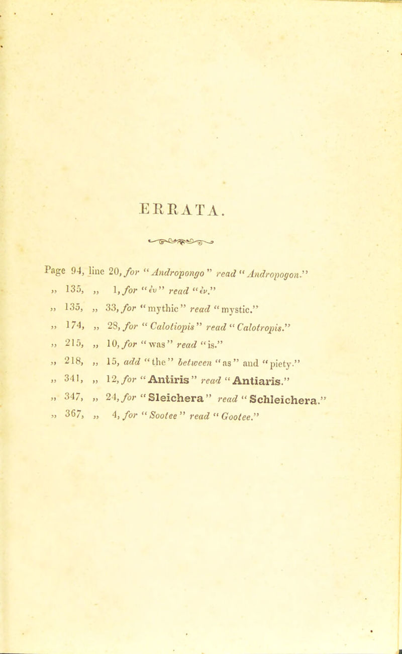 ERRATA. Page 94, line 20, for  Andropongo  read  AndropogonJ' » 135, „ 1,/or iv read iv. „ 135, „ 33, for mythic read rustic. „ 174, „ 23, for  Calotiopis  read  Calotrvpis. » 215, „ 10, for was read is. » 218, „ 15, a<ta the between as and piety. „ 34], „ 12,/o?- Antiris  Antiaris. „ 347, „ 24,/or Sleichera read  Schleichera. » 36, „ A, for  Soolee read  Gootee.