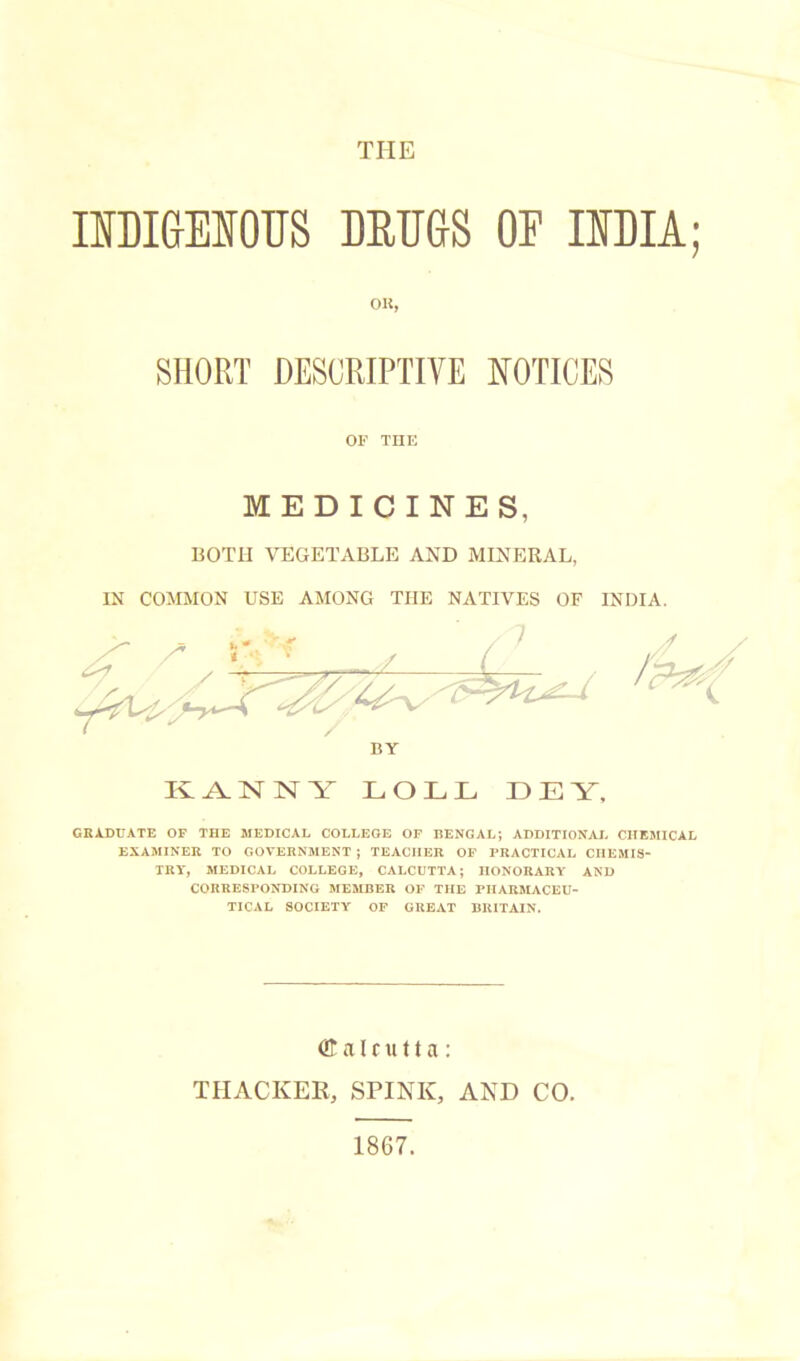 THE IIDIGENOUS DRUGS OF IIDIA; OK, SHORT DESCRIPTIVE NOTICES OF THE MEDICINES, BOTH VEGETABLE AND MINERAL, IN COMMON USE AMONG THE NATIVES OF INDIA. BY Iv A. X X V LOLL LEY, GRADUATE OF THE MEDICAL COLLEGE OF BENGAL; ADDITIONAL CHEMICAL EXAMINER TO GOVERNMENT ; TEACHER OF PRACTICAL CHEMIS- TRY, MEDICAL COLLEGE, CALCUTTA; HONORARY AND CORRESPONDING MEMBER OF THE PHARMACEU- TICAL SOCIETY OF GREAT BRITAIN. (Calcutta: THACKER, SPINK, AND CO. 1867.