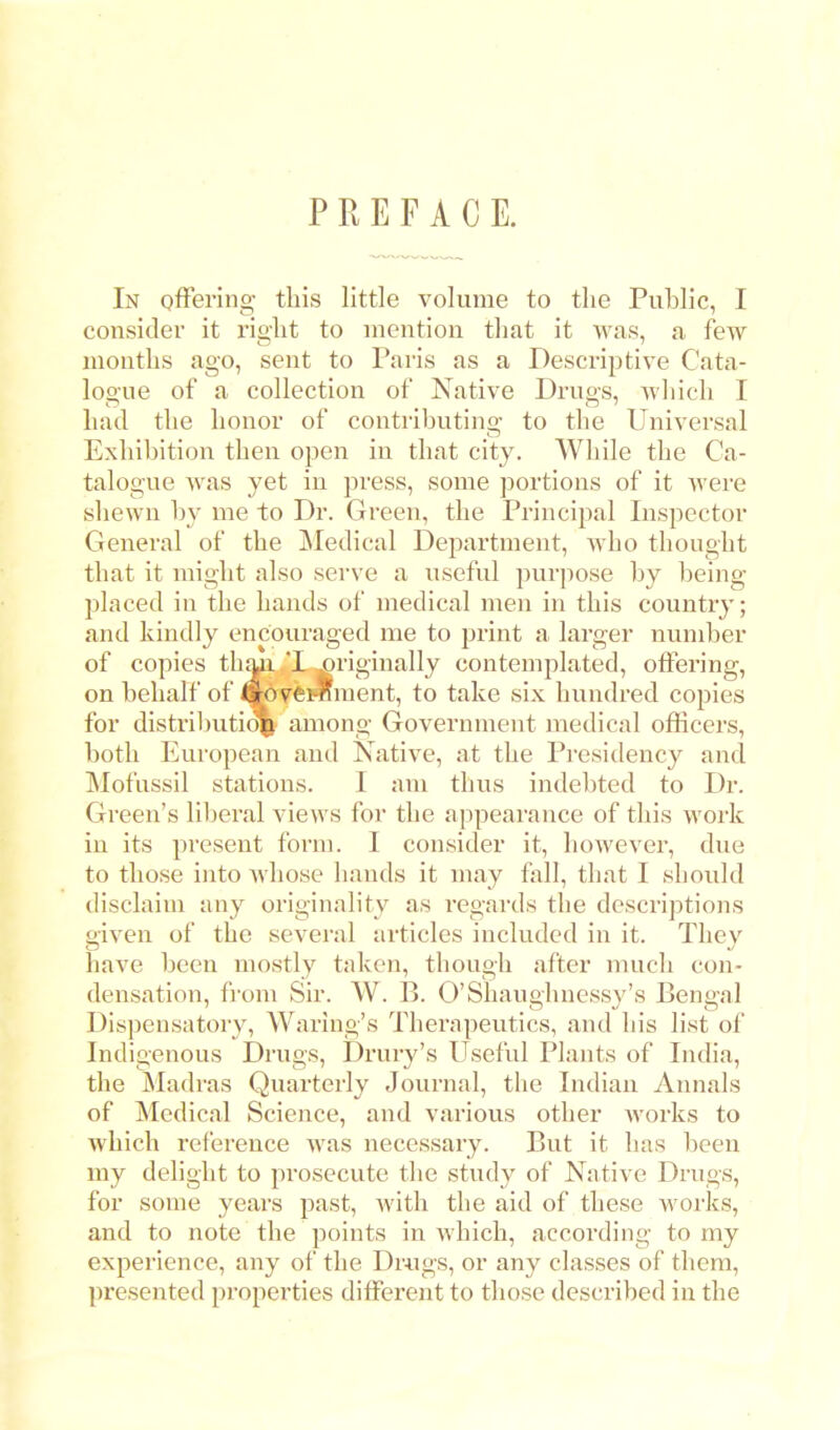 PREFACE. In offering this little volume to the Public, I consider it right to mention that it was, a few months ago, sent to Paris as a Descriptive Cata- logue of a collection of Native Drugs, which I had the honor of contributino; to the Universal Exhibition then open in that city. While the Ca- talogue was yet in press, some portions of it were shewn by me to Dr. Green, the Principal Inspector General of the Medical Department, who thought that it might also serve a useful purpose by being- placed in the hands of medical men in this country; and kindly encouraged me to print a larger number of copies than ,T ^riginally contemplated, offering, on behalf of So^eiSment, to take six hundred copies for distribution among Government medical officers, both European and Native, at the Presidency and Mofussil stations. I am thus indebted to Dr. Green's liberal views for the appearance of this work in its present form. I consider it, however, due to those into whose hands it may fall, that I should disclaim any originality as regards the descriptions given of the several articles included in it. They have been mostly taken, though after much con- densation, from Sir. W. B. O'Shaughncssy's Bengal Dispensatory, Waring's Thex\npeutics, and his list of Indigenous Drugs, Drury's Useful Plants of India, the Madras Quarterly Journal, the Indian Annals of Medical Science, and various other works to which reference was necessary. But it has been my delight to prosecute the study of Native Drugs, for some years past, with the aid of these works, and to note the points in which, according to my experience, any of the Drugs, or any classes of them, presented properties different to those described in the