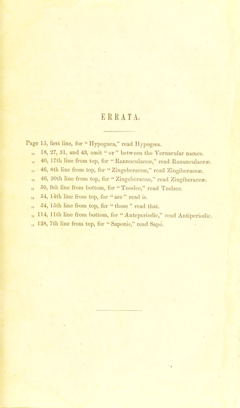 ERRATA. Page 15, first line, for  Hypogaea, read Hypogoea. „ 18, 27, 31, and 43, omit  or between the Vernacular names. „ 40, 17th line from top, for  Rannuculaceae, read Ranunculacese. „ 46, 8th line from top, for  Zingeberaccaj, read Zingiberacese. „ 46, 20th line from top, for  Zingeberaceas, read ZingiberaceaB. „ 50, 9 th line from bottom, for  Tooslce, read Toolsee. „ 54, 14th line from top, for  arc  read is. „ 54, 15th line from top, for  those  read that. „ 114, 11th line from bottom, for  Antepcriodic, read Antiperiodic. „ 128, 7th line from top, for  Saponi.s, read Sapo.