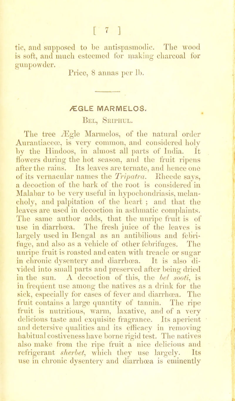 tic, and supposed to be antispasmodic. The wood is soft, and much esteemed for making charcoal for gunpowder. Trice, 8 annas per lb. /EGLE MARMELOS. Bel, Sripi-iul. The tree iEo-le Marmelos, of the natural order Aurantiacece, is very common, and considered holy by the Hindoos, in almost all parts of India. It flowers during the hot season, and the fruit ripens after the rains. Its leaves are ternate, and hence one of its vernacular names the Tripatra. Kheede says, a decoction of the hark of the root is considered in Malabar to he very useful in hypochondriasis, melan- choly, and palpitation of the heart ; and that the leaves are used in decoction in asthmatic complaints. The same author adds, that the unripe fruit is of use in diarrhoea. The fresh juice of the leaves is largely used in Bengal as an antibilious and febri- fuge, and also as a vehicle of other febrifuges. The unripe fruit is roasted and eaten with treacle or sugar in chronic dysentery and diarrhoea. It is also di- vided into small parts and preserved after being dried in the sun. A decoction of this, the bel sooti, is in frequent use among the natives as a drink for the sick, especially for cases of fever and diarrhoea. The fruit contains a large quantity of tannin. The ripe fruit is nutritious, warm, laxative, and of a very delicious taste and exquisite fragrance. Its aperient and detersive qualities and its efficacy in removing habitual costivenesshave borne rigid test. The natives also make from the ripe fruit a nice delicious and refrigerant .sherbet, which they use largely. Its use in chronic dysentery and diarrhoea is eminently