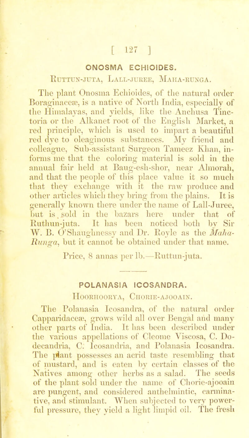 ONOSMA ECHIOIDES. Fiuttun-juta, Lall-jueee, Maiia-hunga. The plant Onosma Echioides, of the natural order BoraginaceEe, is a native of North India, especially of the Himalayas, and yields, like the Anchusa Tinc- toria or the Alkanet root of the English Market, a red principle, which is used to impart a beautiful red dye to oleaginous substances. My Mend and colleague, Sub-assistant Surgeon Tameez Khan, in- forms me that the coloring material is sold in the annual fair held at Baug-esh-shor, near Almorah, and that the people of this place value it so much that they exchange with it the raw produce and other articles which they bring from the plains. It is generally known there under the name of Lall-Juree, but is, sold in the bazars here under that of Ruthun-juta. It has been noticed both by Sir W. B. O'Shaughnessy and Dr. Royle as the MaJia- Runga, but it cannot be obtained under that name. Price, X annas peril).—Ruttun-juta. POLANASIA ICOSANDRA. HOORTIOORYA, ClIORlE-AJOOAIN. The Polanasia Icosandra, of the natural order CapparidacesB, grows wild all over Bengal and main other parts of India. It has been described under the various appellations of Cleorne Viscosa, C. Do- decandria, C: Icosandria, and Polanasia Icosandra. The plant possesses an acrid taste resembling that of mustard, and is eaten by certain classes of the Natives among other herbs as a salad. The seeds of the plant sold under the name of Chorie-ajooain are pungent, and considered anthelmintic, carmina- tive, and stimulant. When subjected to very power- ful pressure, they yield a light limpid oil. The fresh
